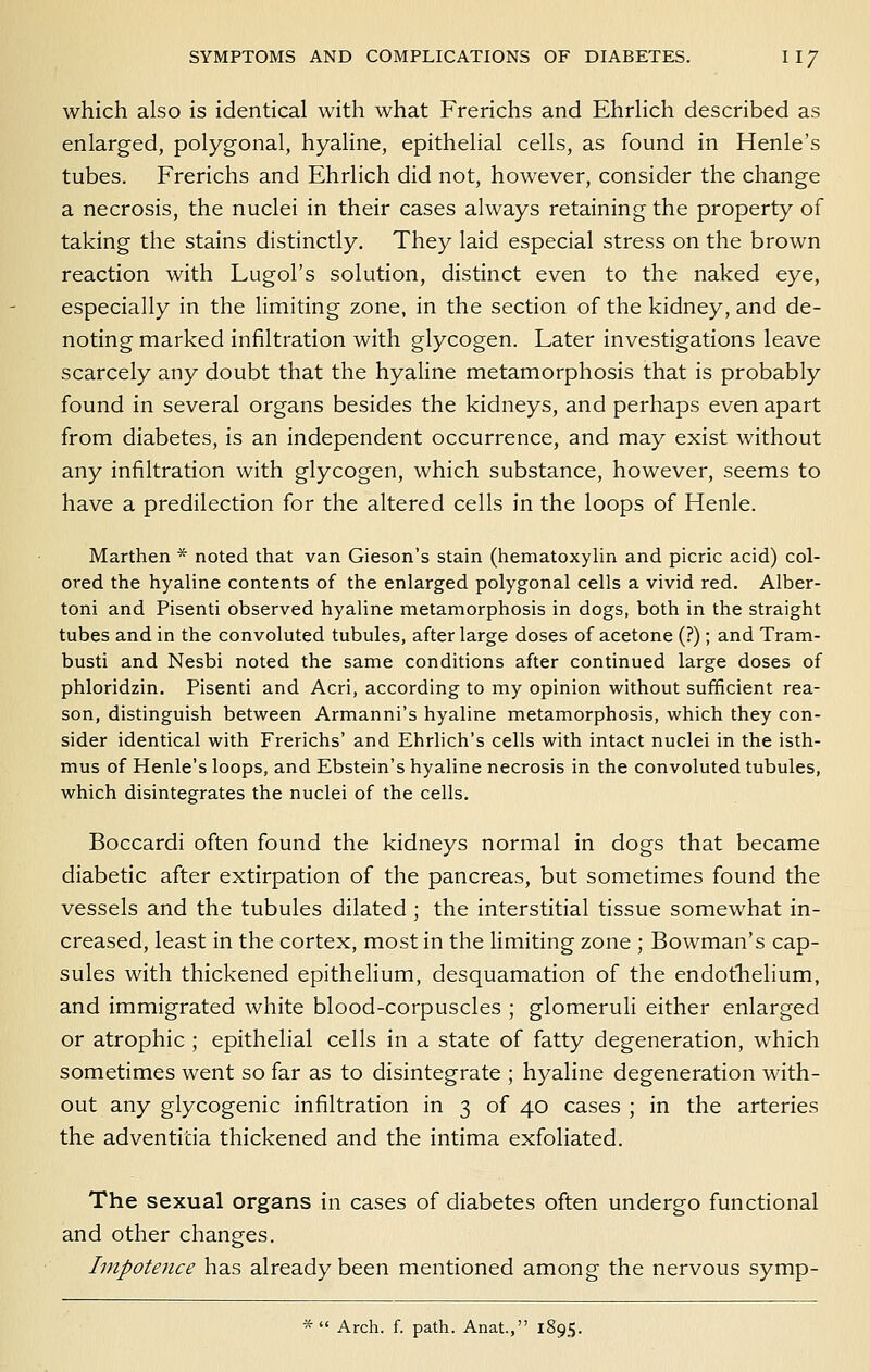 which also is identical with what Frerichs and Ehrlich described as enlarged, polygonal, hyaline, epithelial cells, as found in Henle's tubes. Frerichs and Ehrlich did not, however, consider the change a necrosis, the nuclei in their cases always retaining the property of taking the stains distinctly. They laid especial stress on the brown reaction with Lugol's solution, distinct even to the naked eye, especially in the limiting zone, in the section of the kidney, and de- noting marked infiltration with glycogen. Later investigations leave scarcely any doubt that the hyaline metamorphosis that is probably found in several organs besides the kidneys, and perhaps even apart from diabetes, is an independent occurrence, and may exist without any infiltration with glycogen, which substance, however, seems to have a predilection for the altered cells in the loops of Henle. Marthen * noted that van Gieson's stain (hematoxylin and picric acid) col- ored the hyaline contents of the enlarged polygonal cells a vivid red. Alber- toni and Pisenti observed hyaline metamorphosis in dogs, both in the straight tubes and in the convoluted tubules, after large doses of acetone (?) ; and Tram- busti and Nesbi noted the same conditions after continued large doses of phloridzin, Pisenti and Acri, according to my opinion without sufficient rea- son, distinguish between Armanni's hyaline metamorphosis, which they con- sider identical with Frerichs' and Ehrlich's cells with intact nuclei in the isth- mus of Henle's loops, and Ebstein's hyaline necrosis in the convoluted tubules, which disintegrates the nuclei of the cells. Boccardi often found the kidneys normal in dogs that became diabetic after extirpation of the pancreas, but sometimes found the vessels and the tubules dilated; the interstitial tissue somewhat in- creased, least in the cortex, most in the limiting zone ; Bowman's cap- sules with thickened epithelium, desquamation of the endothelium, and immigrated white blood-corpuscles ; glomeruli either enlarged or atrophic ; epithelial cells in a state of fatty degeneration, which sometimes went so far as to disintegrate ; hyaline degeneration with- out any glycogenic infiltration in 3 of 40 cases ; in the arteries the adventitia thickened and the intima exfoliated. The sexual organs in cases of diabetes often undergo functional and other changes. Impotence has already been mentioned among the nervous symp- * Arch. f. path. Anat., 1895.