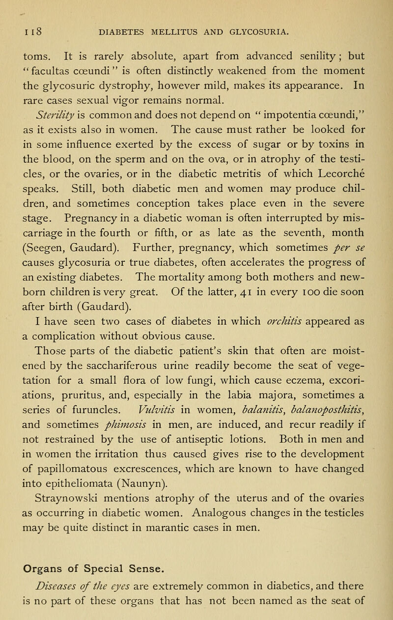 toms. It is rarely absolute, apart from advanced senility; but  facultas coeundi is often distinctly weakened from the moment the glycosuric dystrophy, however mild, makes its appearance. In rare cases sexual vigor remains normal. Sterility is common and does not depend on  impotentia coeundi, as it exists also in women. The cause must rather be looked for in some influence exerted by the excess of sugar or by toxins in the blood, on the sperm and on the ova, or in atrophy of the testi- cles, or the ovaries, or in the diabetic metritis of which Lecorche speaks. Still, both diabetic men and women may produce chil- dren, and sometimes conception takes place even in the severe stage. Pregnancy in a diabetic woman is often interrupted by mis- carriage in the fourth or fifth, or as late as the seventh, month (Seegen, Gaudard). Further, pregnancy, which sometimes per se causes glycosuria or true diabetes, often accelerates the progress of an existing diabetes. The mortality among both mothers and new- born children is very great. Of the latter, 41 in every 100 die soon after birth (Gaudard). I have seen two cases of diabetes in which orchitis appeared as a complication without obvious cause. Those parts of the diabetic patient's skin that often are moist- ened by the sacchariferous urine readily become the seat of vege- tation for a small flora of low fungi, which cause eczema, excori- ations, pruritus, and, especially in the labia majora, sometimes a series of furuncles. Vulvitis in women, balanitis, balanoposthitis, and sometimes phimosis in men, are induced, and recur readily if not restrained by the use of antiseptic lotions. Both in men and in women the irritation thus caused gives rise to the development of papillomatous excrescences, which are known to have changed into epitheliomata (Naunyn). Straynowski mentions atrophy of the uterus and of the ovaries as occurring in diabetic women. Analogous changes in the testicles may be quite distinct in marantic cases in men. Organs of Special Sense. Diseases of the eyes are extremely common in diabetics, and there is no part of these organs that has not been named as the seat of