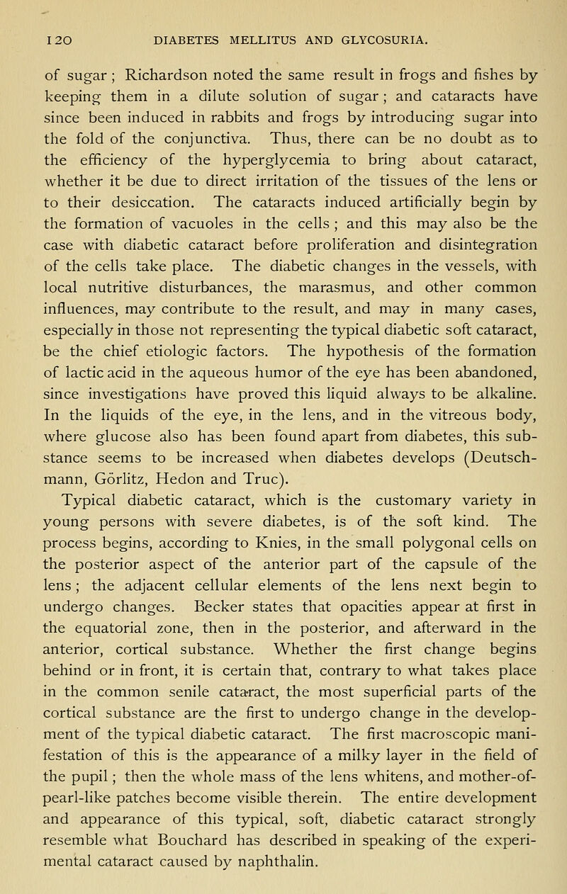 of sugar; Richardson noted the same result in frogs and fishes by- keeping them in a dilute solution of sugar; and cataracts have since been induced in rabbits and frogs by introducing sugar into the fold of the conjunctiva. Thus, there can be no doubt as to the efficiency of the hyperglycemia to bring about cataract, whether it be due to direct irritation of the tissues of the lens or to their desiccation. The cataracts induced artificially begin by the formation of vacuoles in the cells ; and this may also be the case with diabetic cataract before proliferation and disintegration of the cells take place. The diabetic changes in the vessels, with local nutritive disturbances, the marasmus, and other common influences, may contribute to the result, and may in many cases, especially in those not representing the typical diabetic soft cataract, be the chief etiologic factors. The hypothesis of the formation of lactic acid in the aqueous humor of the eye has been abandoned, since investigations have proved this liquid always to be alkaline. In the liquids of the eye, in the lens, and in the vitreous body, where glucose also has been found apart from diabetes, this sub- stance seems to be increased when diabetes develops (Deutsch- mann, Gorlitz, Hedon and True). Typical diabetic cataract, which is the customary variety in young persons with severe diabetes, is of the soft kind. The process begins, according to Knies, in the small polygonal cells on the posterior aspect of the anterior part of the capsule of the lens; the adjacent cellular elements of the lens next begin to undergo changes. Becker states that opacities appear at first in the equatorial zone, then in the posterior, and afterward in the anterior, cortical substance. Whether the first change begins behind or in front, it is certain that, contrary to what takes place in the common senile cataract, the most superficial parts of the cortical substance are the first to undergo change in the develop- ment of the typical diabetic cataract. The first macroscopic mani- festation of this is the appearance of a milky layer in the field of the pupil; then the whole mass of the lens whitens, and mother-of- pearl-like patches become visible therein. The entire development and appearance of this typical, soft, diabetic cataract strongly resemble what Bouchard has described in speaking of the experi- mental cataract caused by naphthalin.