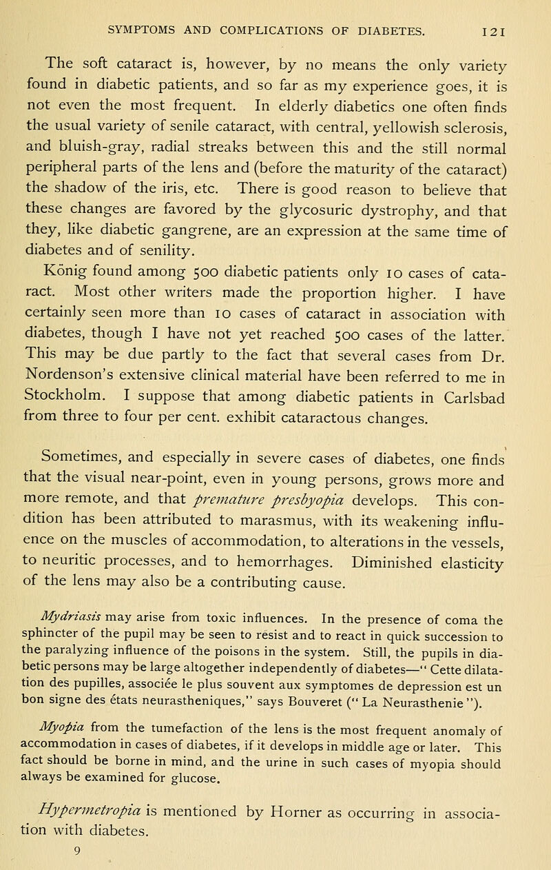 The soft cataract is, however, by no means the only variety found in diabetic patients, and so far as my experience goes, it is not even the most frequent. In elderly diabetics one often finds the usual variety of senile cataract, with central, yellowish sclerosis, and bluish-gray, radial streaks between this and the still normal peripheral parts of the lens and (before the maturity of the cataract) the shadow of the iris, etc. There is good reason to believe that these changes are favored by the glycosuric dystrophy, and that they, hke diabetic gangrene, are an expression at the same time of diabetes and of senility. Konig found among 500 diabetic patients only 10 cases of cata- ract. Most other writers made the proportion higher. I have certainly seen more than 10 cases of cataract in association with diabetes, though I have not yet reached 500 cases of the latter. This may be due partly to the fact that several cases from Dr. Nordenson's extensive clinical material have been referred to me in Stockholm. I suppose that among diabetic patients in Carlsbad from three to four per cent, exhibit cataractous changes. Sometimes, and especially in severe cases of diabetes, one finds' that the visual near-point, even in young persons, grows more and more remote, and that premature p7'esbyopia develops. This con- dition has been attributed to marasmus, with its weakening influ- ence on the muscles of accommodation, to alterations in the vessels, to neuritic processes, and to hemorrhages. Diminished elasticity of the lens may also be a contributing cause. Mydriasis may arise from toxic influences. In the presence of coma the sphincter of the pupil may be seen to resist and to react in quick succession to the paralyzing influence of the poisons in the system. Still, the pupils in dia- betic persons may be large altogether independently of diabetes— Cette dilata- tion des pupilles, associee le plus souvent aux symptomes de depression est un bon signe des etats neurastheniques, says Bouveret ( La Neurasthenie ). Myopia from the tumefaction of the lens is the most frequent anomaly of accommodation in cases of diabetes, if it develops in middle age or later. This fact should be borne in mind, and the urine in such cases of myopia should always be examined for glucose. Hypermetropia is mentioned by Horner as occurring in associa- tion with diabetes. 9