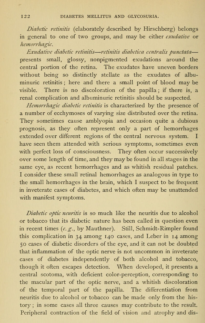 Diabetic retinitis (elaborately described by Hirschberg) belongs in general to one of two groups, and may be either exudative or hemorrhagic. Exudative diabetic retinitis—retinitis diabetica centralis punctata— presents small, glossy, nonpigmented exudations around the central portion of the retina. The exudates have uneven borders without being so distinctly stellate as the exudates of albu- minuric retinitis ; here and there a small point of blood may be visible. There is no discoloration of the papilla; if there is, a renal complication and albuminuric retinitis should be suspected. Hemorrhagic diabetic retinitis is characterized by the presence of a number of ecchymoses of varying size distributed over the retina. They sometimes cause amblyopia and occasion quite a dubious prognosis, as they often represent only a part of hemorrhages extended over different regions of the central nervous system. I have seen them attended with serious symptoms, sometimes even with perfect loss of consciousness. They often occur successively over some length of time, and they may be found in all stages in the same eye, as recent hemorrhages and as whitish residual patches. I consider these small retinal hemorrhages as analogous in type to the small hemorrhages in the brain, which I suspect to be frequent in inveterate cases of diabetes, and which often may be unattended with manifest symptoms. Diabetic optic neuritis is so much like the neuritis due to alcohol or tobacco that its diabetic nature has been called in question even in recent times {e.g., by Mauthner). Still, Schmidt-Rimpler found this complication in 34 among 140 cases, and Leber in 14 among 50 cases of diabetic disorders of the eye, and it can not be doubted that inflammation of the optic nerve is not uncommon in inveterate cases of diabetes independently of both alcohol and tobacco, though it often escapes detection. When developed, it presents a central scotoma, with deficient color-perception, corresponding to the macular part of the optic nerve, and a whitish discoloration of the temporal part of the papilla. The differentiation from neuritis due to alcohol or tobacco can be made only from the his- tory ; in some cases all three causes may contribute to the result. Peripheral contraction of the field of vision and atrophy and dis-