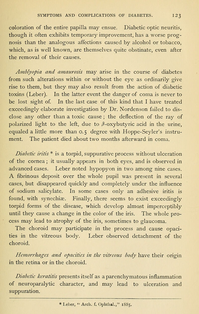 coloration of the entire papilla may ensue. Diabetic optic neuritis, though it often exhibits temporary improvement, has a worse prog- nosis than the analogous affections caused by alcohol or tobacco, which, as is well known, are themselves quite obstinate, even after the removal of their causes. Amblyopia and amaurosis may arise in the course of diabetes from such alterations within or without the eye as ordinarily give rise to them, but they may also result from the action of diabetic toxins (Leber). In the latter event the danger of corna is never to be lost sight of. In the last case of this kind that I have treated exceedingly elaborate investigation by Dr. Nordenson failed to dis- close any other than a toxic cause ; the deflection of the ray of polarized light to the left, due to /5-oxybutyric acid in the urine, equaled a little more than 0.5 degree with Hoppe-Seyler's instru- ment. The patient died about two months afterward in coma. Diabetic iritis * is a torpid, suppurative process without ulceration of the cornea; it usually appears in both eyes, and is observed in advanced cases. Leber noted hypopyon in two among nine cases. A fibrinous deposit over the whole pupil was present in several cases, but disappeared quickly and completely under the influence of sodium salicylate. In some cases only an adhesive iritis is found, with synechiae. Finally, there seems to exist exceedingly torpid forms of the disease, which develop almost imperceptibly until they cause a change in the color of the iris. The whole pro- cess may lead to atrophy of the iris, sometimes to glaucoma. The choroid may participate in the process and cause opaci- ties in the vitreous body. Leber observed detachment of the choroid. Hemorrhages and opacities in the vitreous body have their origin in the retina or in the choroid. Diabetic keratitis presents itself as a parenchymatous inflammation of neuroparalytic character, and may lead to ulceration and suppuration. * Leber,  Arch. f. Ophthal., 1885.