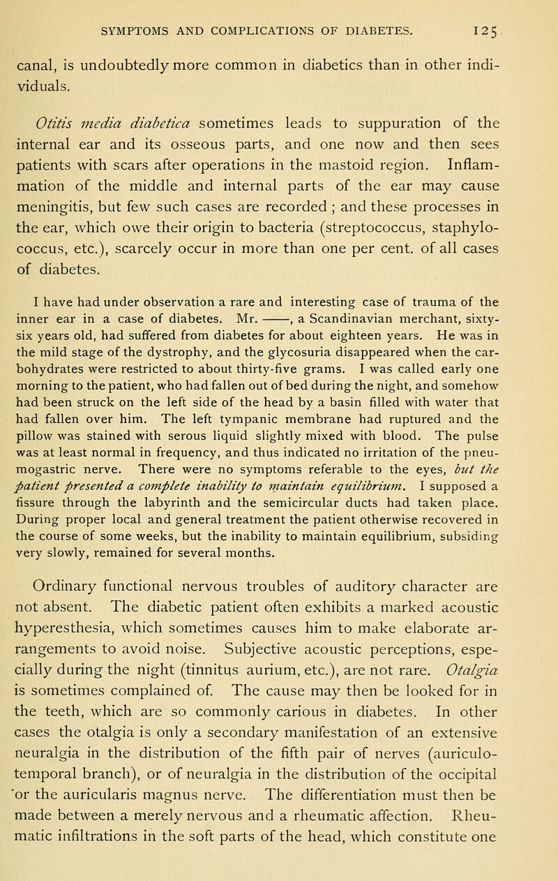canal, is undoubtedly more common in diabetics than in other indi- viduals. Otitis media diabetica sometimes leads to suppuration of the internal ear and its osseous parts, and one now and then sees patients with scars after operations in the mastoid region. Inflam- mation of the middle and internal parts of the ear may cause meningitis, but few such cases are recorded ; and these processes in the ear, which owe their origin to bacteria (streptococcus, staphylo- coccus, etc.), scarcely occur in more than one per cent, of all cases of diabetes. I have had under observation a rare and interesting case of trauma of the inner ear in a case of diabetes. Mr. , a Scandinavian merchant, sixty- six years old, had suffered from diabetes for about eighteen years. He was in the mild stage of the dystrophy, and the glycosuria disappeared when the car- bohydrates were restricted to about thirty-five grams. I was called early one morning to the patient, who had fallen out of bed during the night, and somehow had been struck on the left side of the head by a basin filled with water that had fallen over him. The left tympanic membrane had ruptured and the pillow was stained with serous liquid slightly mixed with blood. The pulse was at least normal in frequency, and thus indicated no irritation of the pneu- mogastric nerve. There were no symptoms referable to the eyes, but the patient presented a cotnplete inability to maintain equilibriutn. I supposed a fissure through the labyrinth and the semicircular ducts had taken place. During proper local and general treatment the patient otherwise recovered in the course of some weeks, but the inability to maintain equilibrium, subsiding very slowly, remained for several months. Ordinary functional nervous troubles of auditory character are not absent. The diabetic patient often exhibits a marked acoustic hyperesthesia, which sometimes causes him to make elaborate ar- rangements to avoid noise. Subjective acoustic perceptions, espe- cially during the night (tinnitus aurium, etc.), are not rare. Otalgia is sometimes complained of The cause may then be looked for in the teeth, which are so commonly carious in diabetes. In other cases the otalgia is only a secondary manifestation of an extensive neuralgia in the distribution of the fifth pair of nerves (auriculo- temporal branch), or of neuralgia in the distribution of the occipital 'or the auricularis magnus nerve. The differentiation must then be made between a merely nervous and a rheumatic affection. Rheu- matic infiltrations in the soft parts of the head, which constitute one