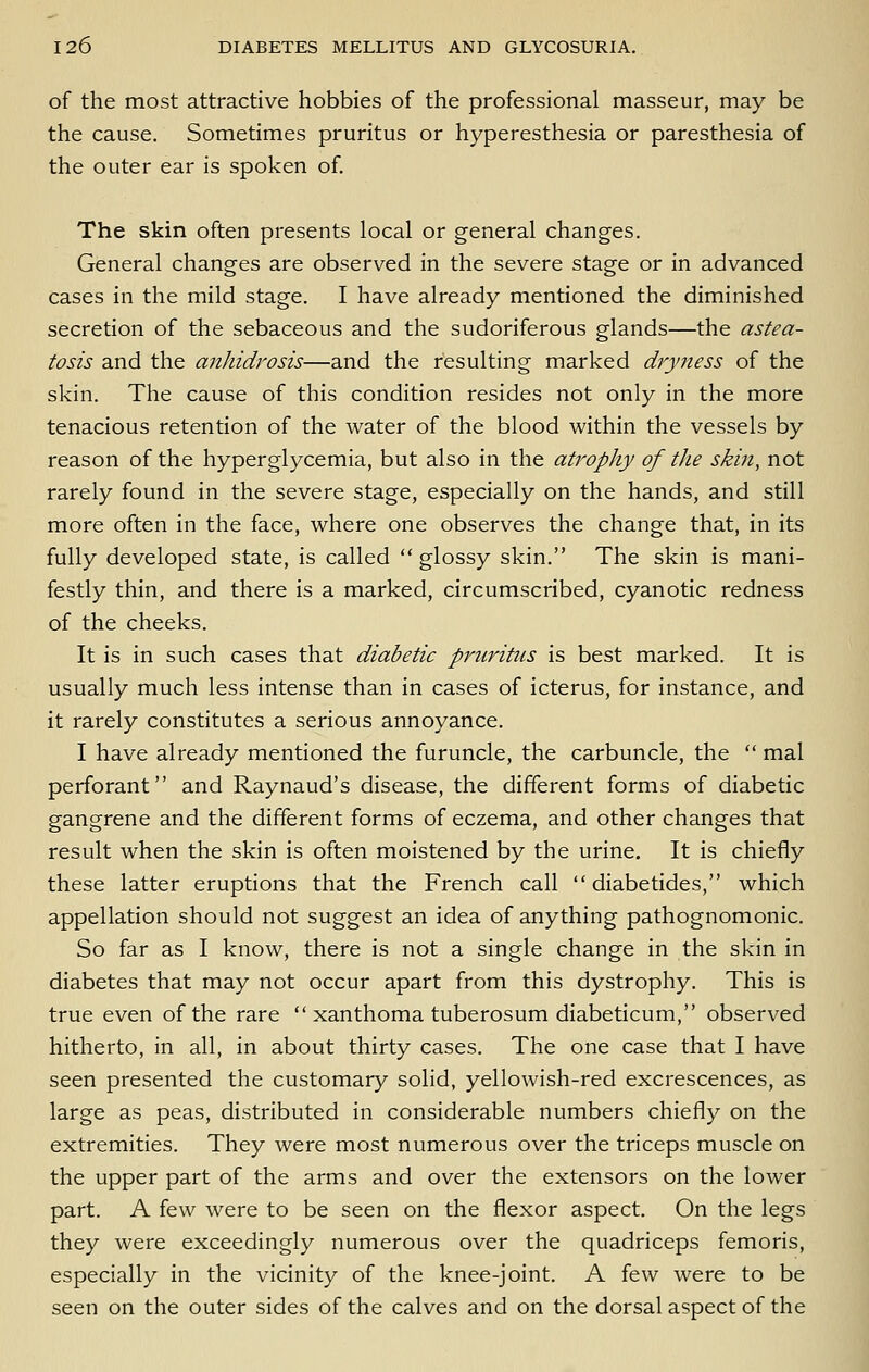 of the most attractive hobbies of the professional masseur, may be the cause. Sometimes pruritus or hyperesthesia or paresthesia of the outer ear is spoken of The skin often presents local or general changes. General changes are observed in the severe stage or in advanced cases in the mild stage. I have already mentioned the diminished secretion of the sebaceous and the sudoriferous glands—the astea- tosis and the anhidrosis—and the resulting marked dryness of the skin. The cause of this condition resides not only in the more tenacious retention of the water of the blood within the vessels by reason of the hyperglycemia, but also in the atrophy of the skin, not rarely found in the severe stage, especially on the hands, and still more often in the face, where one observes the change that, in its fully developed state, is called  glossy skin. The skin is mani- festly thin, and there is a marked, circumscribed, cyanotic redness of the cheeks. It is in such cases that diabetic pruritus is best marked. It is usually much less intense than in cases of icterus, for instance, and it rarely constitutes a serious annoyance. I have already mentioned the furuncle, the carbuncle, the  mal perforant and Raynaud's disease, the different forms of diabetic gangrene and the different forms of eczema, and other changes that result when the skin is often moistened by the urine. It is chiefly these latter eruptions that the French call  diabetides, which appellation should not suggest an idea of anything pathognomonic. So far as I know, there is not a single change in the skin in diabetes that may not occur apart from this dystrophy. This is true even of the rare  xanthoma tuberosum diabeticum, observed hitherto, in all, in about thirty cases. The one case that I have seen presented the customary solid, yellowish-red excrescences, as large as peas, distributed in considerable numbers chiefly on the extremities. They were most numerous over the triceps muscle on the upper part of the arms and over the extensors on the lower part. A few were to be seen on the flexor aspect. On the legs they were exceedingly numerous over the quadriceps femoris, especially in the vicinity of the knee-joint. A few were to be seen on the outer sides of the calves and on the dorsal aspect of the