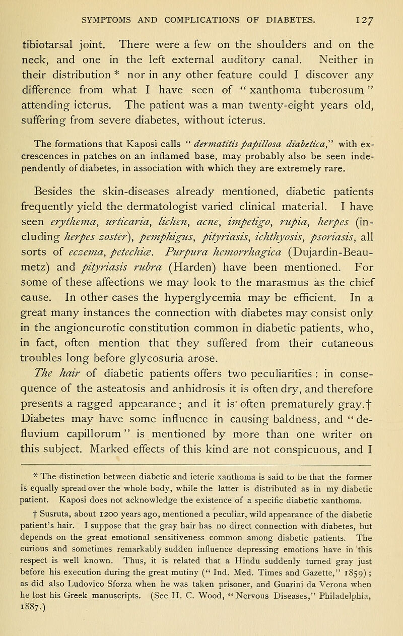 tibiotarsal joint. There were a few on the shoulders and on the neck, and one in the left external auditory canal. Neither in their distribution * nor in any other feature could I discover any difference from what I have seen of  xanthoma tuberosum  attending icterus. The patient was a man twenty-eight years old, suffering from severe diabetes, without icterus. The formations that Kaposi calls  dermatitis papulosa diabetica^ with ex- crescences in patches on an inflamed base, may probably also be seen inde- pendently of diabetes, in association with which they are extremely rare. Besides the skin-diseases already mentioned, diabetic patients frequently yield the dermatologist varied clinical material. I have seen erythema, urticaria, lichen, acne, impetigo, rupia, herpes (in- cluding herpes zoster^, pemphigus, pityriasis, ichthyosis, psoriasis, all sorts of eczema, petechice. Purpura hemorrhagica (Dujardin-Beau- metz) and pityriasis rubra (Harden) have been mentioned. For some of these affections we may look to the marasmus as the chief cause. In other cases the hyperglycemia may be efficient. In a great many instances the connection with diabetes may consist only in the angioneurotic constitution common in diabetic patients, who, in fact, often mention that they suffered from their cutaneous troubles long before glycosuria arose. The hair of diabetic patients offers two peculiarities : in conse- quence of the asteatosis and anhidrosis it is often dry, and therefore presents a ragged appearance; and it is often prematurely gray, f Diabetes may have some influence in causing baldness, and  de- fluvium capillorum is mentioned by more than one writer on this subject. Marked effects of this kind are not conspicuous, and I * The distinction between diabetic and icteric xanthoma is said to be that the former is equally spread over the whole body, while the latter is distributed as in my diabetic patient. Kaposi does not acknowledge the existence of a specific diabetic xanthoma. t Susruta, about 1200 years ago, mentioned a peculiar, wild appearance of the diabetic patient's hair. I suppose that the gray hair has no direct connection with diabetes, but depends on the great emotional sensitiveness common among diabetic patients. The curious and sometimes remarkably sudden influence depressing emotions have in this respect is well known. Thus, it is related that a Hindu suddenly turned gray just before his execution during the great mutiny ( Ind. Med. Times and Gazette, 1859); as did also Ludovico Sforza when he was taken prisoner, and Guarini da Verona when he lost his Greek manuscripts. (See H. C. Wood, Nervous Diseases, Philadelphia, 1887.)