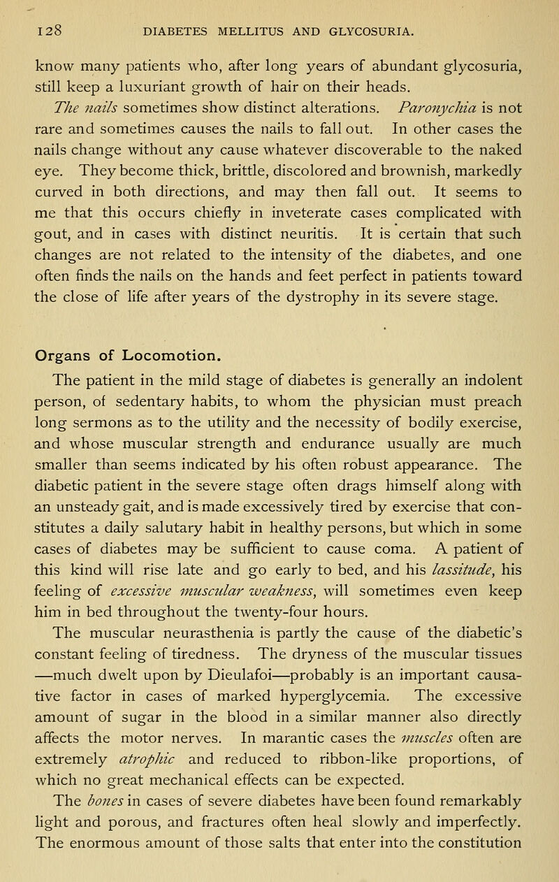 know many patients who, after long years of abundant glycosuria, still keep a luxuriant growth of hair on their heads. The nails sometimes show distinct alterations. Paronychia is not rare and sometimes causes the nails to fall out. In other cases the nails change without any cause whatever discoverable to the naked eye. They become thick, brittle, discolored and brownish, markedly curved in both directions, and may then fall out. It seems to me that this occurs chiefly in inveterate cases complicated with gout, and in cases with distinct neuritis. It is certain that such changes are not related to the intensity of the diabetes, and one often finds the nails on the hands and feet perfect in patients toward the close of life after years of the dystrophy in its severe stage. Organs of Locomotion. The patient in the mild stage of diabetes is generally an indolent person, of sedentary habits, to whom the physician must preach long sermons as to the utility and the necessity of bodily exercise, and whose muscular strength and endurance usually are much smaller than seems indicated by his often robust appearance. The diabetic patient in the severe stage often drags himself along with an unsteady gait, and is made excessively tired by exercise that con- stitutes a daily salutary habit in healthy persons, but which in some cases of diabetes may be sufficient to cause coma. A patient of this kind will rise late and go early to bed, and his lassitude, his feeling of excessive muscular weakness, will sometimes even keep him in bed throughout the twenty-four hours. The muscular neurasthenia is partly the cause of the diabetic's constant feeling of tiredness. The dryness of the muscular tissues —much dwelt upon by Dieulafoi—probably is an important causa- tive factor in cases of marked hyperglycemia. The excessive amount of sugar in the blood in a similar manner also directly affects the motor nerves. In marantic cases the vmscles often are extremely atrophic and reduced to ribbon-like proportions, of which no great mechanical effects can be expected. The bones in cases of severe diabetes have been found remarkably light and porous, and fractures often heal slowly and imperfectly. The enormous amount of those salts that enter into the constitution