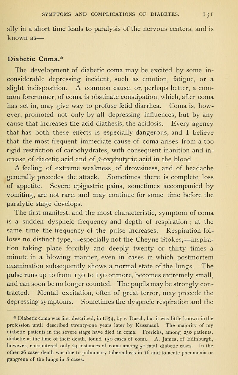 ally in a short time leads to paralysis of the nervous centers, and is known as— Diabetic Coma.* The development of diabetic coma may be excited by some in- considerable depressing incident, such as emotion, fatigue, or a slight indisposition. A common cause, or, perhaps better, a com- mon forerunner, of coma is obstinate constipation, which, after coma has set in, may give way to profuse fetid diarrhea. Coma is, how- ever, promoted not only by all depressing influences, but by any cause that increases the acid diathesis, the acidosis. Every agency that has both these effects is especially dangerous, and I believe that the most frequent immediate cause of coma arises from a too rigid restriction of carbohydrates, with consequent inanition and in- crease of diacetic acid and of /?-oxybutyric acid in the blood. A feeling of extreme weakness, of drowsiness, and of headache generally precedes the attack. Sometimes there is complete loss of appetite. Severe epigastric pains, sometimes accompanied by vomiting, are not rare, and may continue for some time before the paralytic stage develops. The first manifest, and the most characteristic, symptom of coma is a sudden dyspneic frequency and depth of respiration ; at the same time the frequency of the pulse increases. Respiration fol- lows no distinct type,—especially not the Cheyne-Stokes,—inspira- tion taking place forcibly and deeply twenty or thirty times a minute in a blowing manner, even in cases in which postmortem examination subsequently shows a normal state of the lungs. The pulse runs up to from 130 to i 50 or more, becomes extremely small, and can soon be no longer counted. The pupils may be strongly con- tracted. Mental excitation, often of great terror, may precede the depressing symptoms. Sometimes the dyspneic respiration and the * Diabetic coma was first described, in 1854, by v. Dusch, but it was little known in the profession until described twenty-one years later by Kussmaul. The majority of my diabetic patients in the severe stage have died in coma. Frerichs, among 250 patients, diabetic at the time of their death, found 150 cases of coma. A. James, of Edinburgh, however, encountered only 24 instances of coma among 50 fatal diabetic cases. In the other 26 cases death was due to pulmonary tuberculosis in 16 and to acute pneumonia or gangrene of the lungs in 8 cases.