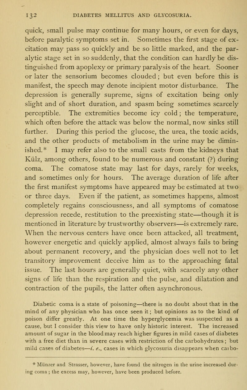 quick, small pulse may continue for many hours, or even for days, before paralytic symptoms set in. Sometimes the first stage of ex- citation may pass so quickly and be so little marked, and the par- alytic stage set in so suddenly, that the condition can hardly be dis- tinguished from apoplexy or primary paralysis of the heart. Sooner or later the sensorium becomes clouded ; but even before this is manifest, the speech may denote incipient motor disturbance. The depression is generally supreme, signs of excitation being only slight and of short duration, and spasm being sometimes scarcely perceptible. The extremities become icy cold ; the temperature, which often before the attack was below the normal, now sinks still further. During this period the glucose, the urea, the toxic acids, and the other products of metabolism in the urine may be dimin- ished.* I may refer also to the small casts from the kidneys that Kiilz, among others, found to be numerous and constant (?) during coma. The comatose state may last for days, rarely for weeks, and sometimes only for hours. The average duration of life after the first manifest symptoms have appeared may be estimated at two or three days. Even if the patient, as sometimes happens, almost completely regains consciousness, and all symptoms of comatose depression recede, restitution to the preexisting state—though it is mentioned in literature by trustworthy observers—is extremely rare. When the nervous centers have once been attacked, all treatment, however energetic and quickly applied, almost always fails to bring about permanent recovery, and the physician does well not to let transitory improvement deceive him as to the approaching fatal issue. The last hours are generally quiet, with scarcely any other signs of life than the respiration and the pulse, and dilatation and contraction of the pupils, the latter often asynchronous. Diabetic coma is a state of poisoning—there is no doubt about that in the mind of any physician who has once seen it; but opinions as to the kind of poison differ greatly. At one time the hyperglycemia was suspected as a cause, but I consider this view to have only historic interest. The increased amount of sugar in the blood may reach higher figures in mild cases of diabetes with a free diet than in severe cases with restriction of the carbohydrates; but mild cases of diabetes—i. e., cases in which glycosuria disappears when caibo- * Munzer and Strasser, however, have found the nitrogen in the urine increased dur- ing coma ; the excess may, however, have been produced before.