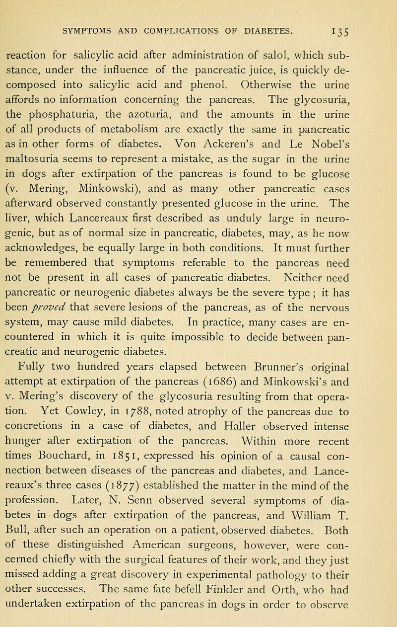 reaction for salicylic acid after administration of salol, which sub- stance, under the influence of the pancreatic juice, is quickly de- composed into salicylic acid and phenol. Otherwise the urine affords no information concerning the pancreas. The glycosuria, the phosphaturia, the azoturia, and the amounts in the urine of all products of metabolism are exactly the same in pancreatic as in other forms of diabetes. Von Ackeren's and Le Nobel's maltosuria seems to represent a mistake, as the sugar in the urine in dogs after extirpation of the pancreas is found to be glucose (v. Mering, Minkowski), and as many other pancreatic cases afterward observed constantly presented glucose in the urine. The liver, which Lancereaux first described as unduly large in neuro- genic, but as of normal size in pancreatic, diabetes, may, as he now acknowledges, be equally large in both conditions. It must further be remembered that symptoms referable to the pancreas need not be present in all cases of pancreatic diabetes. Neither need pancreatic or neurogenic diabetes always be the severe type ; it has been proved that severe lesions of the pancreas, as of the nervous system, may cause mild diabetes. In practice, many cases are en- countered in which it is quite impossible to decide between pan- creatic and neurogenic diabetes. Fully two hundred years elapsed between Brunner's original attempt at extirpation of the pancreas (1686) and Minkowski's and v. Mering's discovery of the glycosuria resulting from that opera- tion. Yet Cowley, in 1788, noted atrophy of the pancreas due to concretions in a case of diabetes, and Haller observed intense hunger after extirpation of the pancreas. Within more recent tirnes Bouchard, in 1851, expressed his opinion of a causal con- nection between diseases of the pancreas and diabetes, and Lance- reaux's three cases (1877) established the matter in the mind of the profession. Later, N. Senn observed several symptoms of dia- betes in dogs after extirpation of the pancreas, and William T. Bull, after such an operation on a patient, observed diabetes. Both of these distinguished American surgeons, however, were con- cerned chiefly with the surgical features of their work, and they just missed adding a great discovery in experimental pathology to their other successes. The same fate befell Finkler and Orth, who had undertaken extirpation of the pancreas in dogs in order to observe