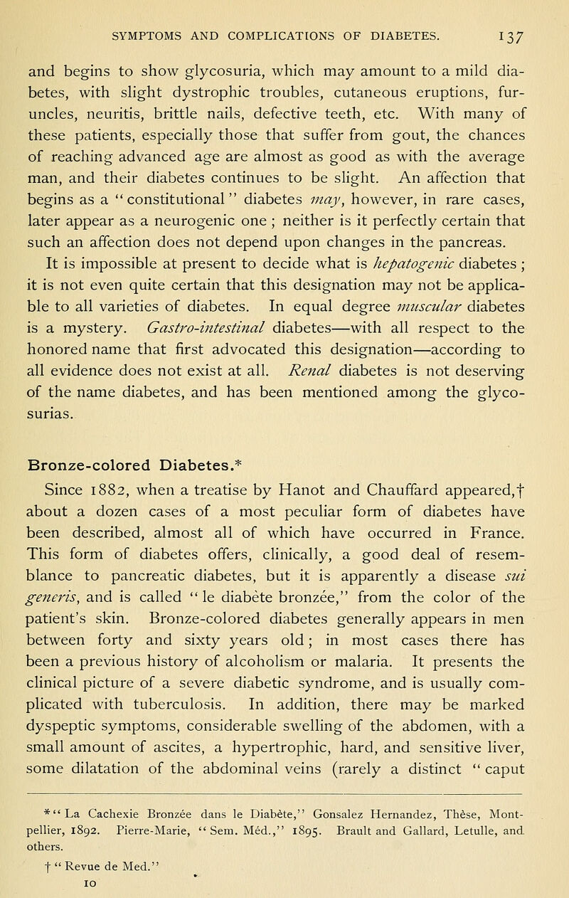 and begins to show glycosuria, which may amount to a mild dia- betes, with slight dystrophic troubles, cutaneous eruptions, fur- uncles, neuritis, brittle nails, defective teeth, etc. With many of these patients, especially those that suffer from gout, the chances of reaching advanced age are almost as good as with the average man, and their diabetes continues to be slight. An affection that begins as a constitutional diabetes may, however, in rare cases, later appear as a neurogenic one ; neither is it perfectly certain that such an affection does not depend upon changes in the pancreas. It is impossible at present to decide what is hepatogenic diabetes ; it is not even quite certain that this designation may not be applica- ble to all varieties of diabetes. In equal degree muscular diabetes is a mystery. Gastro-intestinal diabetes—with all respect to the honored name that first advocated this designation—according to all evidence does not exist at all. Renal diabetes is not deserving of the name diabetes, and has been mentioned among the glyco- surias. Bronze-colored Diabetes.* Since 1882, when a treatise by Hanot and Chaufifard appeared,t about a dozen cases of a most peculiar form of diabetes have been described, almost all of which have occurred in France. This form of diabetes offers, cHnically, a good deal of resem- blance to pancreatic diabetes, but it is apparently a disease sui generis, and is called  le diabete bronzee, from the color of the patient's skin. Bronze-colored diabetes generally appears in men between forty and sixty years old; in most cases there has been a previous history of alcoholism or malaria. It presents the clinical picture of a severe diabetic syndrome, and is usually com- plicated with tuberculosis. In addition, there may be marked dyspeptic symptoms, considerable swelling of the abdomen, with a small amount of ascites, a hypertrophic, hard, and sensitive liver, some dilatation of the abdominal veins (rarely a distinct  caput *La Cachexie Bronzee dans le Diabete, Gonsalez Hernandez, Th6se, Mont- pellier, 1892. Pierre-Marie,  Sem. Med., 1895. Brault and Gallard, Letulle, and others. t Revue de Med. 10