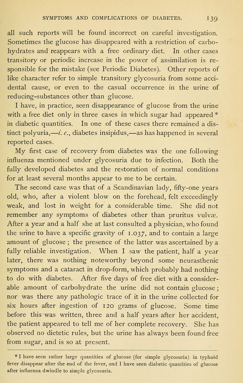 all such reports will be found incorrect on careful investigation. Sometimes the glucose has disappeared with a restriction of carbo- hydrates and reappears with a free ordinary diet. In other cases transitory or periodic increase in the power of assimilation is re- sponsible for the mistake (see Periodic Diabetes). Other reports of like character refer to simple transitory glycosuria from some acci- dental cause, or even to the casual occurrence in the urine of reducing-substances other than glucose. I have, in practice, seen disappearance of glucose from the urine with a free diet only in three cases in which sugar had appeared * in diabetic quantities. In one of these cases there remained a dis- tinct polyuria,—i. e., diabetes insipidus,—as has happened in several reported cases. My first case of recovery from diabetes was the one following influenza mentioned under glycosuria due to infection. Both the fully developed diabetes and the restoration of normal conditions for at least several months appear to me to be certain. The second case was that of a Scandinavian lady, fifty-one years old, who, after a violent blow on the forehead, felt exceedingly weak, and lost in weight for a considerable time. She did not remember any symptoms of diabetes other than pruritus vulvae. After a year and a half she at last consulted a physician, who found the urine to have a specific gravity of 1.037, and to contain a large amount of glucose ; the presence of the latter was ascertained by a fully reliable investigation. When I saw the patient, half a year later, there was nothing noteworthy beyond some neurasthenic symptoms and a cataract in drop-form, which probably had nothing to do with diabetes. After five days of free diet with a consider- able amount of carbohydrate the urine did not contain glucose; nor was there any pathologic trace of it in the urine collected for six hours after ingestion of 120 grams of glucose. Some time before this was written, three and a half years after her accident, the patient appeared to tell me of her complete recovery. She has observed no dietetic rules, but the urine has always been found free from sugar, and is so at present. * I have seen rather large quantities of glucose (for simple glycosuria) in typhoid fever disappear after the end of the fever, and I have seen diabetic quantities of glucose after influenza dwindle to simple glycosuria.