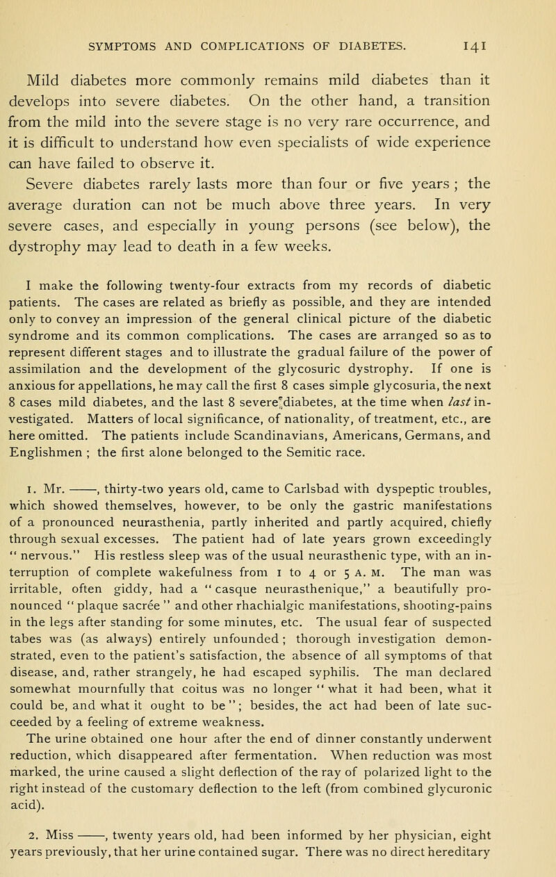 Mild diabetes more commonly remains mild diabetes than it develops into severe diabetes. On the other hand, a transition from the mild into the severe stage is no very rare occurrence, and it is difficult to understand how even specialists of wide experience can have failed to observe it. Severe diabetes rarely lasts more than four or five years ; the average duration can not be much above three years. In very severe cases, and especially in young persons (see below), the dystrophy may lead to death in a few weeks. I make the following twenty-four extracts from my records of diabetic patients. The cases are related as briefly as possible, and they are intended only to convey an impression of the general clinical picture of the diabetic syndrome and its common complications. The cases are arranged so as to represent different stages and to illustrate the gradual failure of the power of assimilation and the development of the glycosuric dystrophy. If one is anxious for appellations, he may call the first 8 cases simple glycosuria, the next 8 cases mild diabetes, and the last 8 severe^diabetes, at the time when last in- vestigated. Matters of local significance, of nationality, of treatment, etc., are here omitted. The patients include Scandinavians, Americans, Germans, and Englishmen ; the first alone belonged to the Semitic race. 1. Mr. , thirty-two years old, came to Carlsbad with dyspeptic troubles, which showed themselves, however, to be only the gastric manifestations of a pronounced neurasthenia, partly inherited and partly acquired, chiefly through sexual excesses. The patient had of late years grown exceedingly  nervous. His restless sleep was of the usual neurasthenic type, with an in- terruption of complete wakefulness from i to 4 or 5 A. m. The man was irritable, often giddy, had a  casque neurasthenique, a beautifully pro- nounced plaque sacree  and other rhachialgic manifestations, shooting-pains in the legs after standing for some minutes, etc. The usual fear of suspected tabes was (as always) entirely unfounded ; thorough investigation demon- strated, even to the patient's satisfaction, the absence of all symptoms of that disease, and, rather strangely, he had escaped syphilis. The man declared somewhat mournfully that coitus was no longer  what it had been, what it could be, and what it ought to be; besides, the act had been of late suc- ceeded by a feeling of extreme weakness. The urine obtained one hour after the end of dinner constantly underwent reduction, which disappeared after fermentation. When reduction was most marked, the urine caused a slight deflection of the ray of polarized light to the right instead of the customary deflection to the left (from combined glycuronic acid). 2. Miss , twenty years old, had been informed by her physician, eight years previously, that her urine contained sugar. There was no direct hereditary