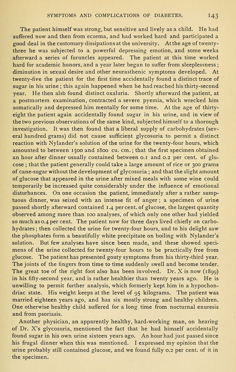 The patient himself was strong, but sensitive and lively as a child. He had suffered now and then from eczema, and had worked hard and participated a good deal in the customary dissipations at the university. At the age of twenty- three he was subjected to a powerful depressing emotion, and some weeks afterward a series of furuncles appeared. The patient at this time worked hard for academic honors, and a year later began to suffer from sleeplessness; diminution in sexual desire and other neurasthenic symptoms developed. At twenty-five the patient for the first time accidentally found a distinct trace of sugar in his urine ; this again happened when he had reached his thirty-second year. He then alsb found distinct oxaluria. Shortly afterward the patient, at a postmortem examination, contracted a severe pyemia, which wrecked him somatically and depressed him mentally for some time. At the age of thirty- eight the patient again accidentally found sugar in his urine, and in view of the two previous observations of the same kind, subjected himself to a thorough investigation. It was then found that a liberal supply of carbohydrates (sev- eral hundred grams) did not cause sufficient glycosuria to permit a distinct reaction with Nylander's solution of the urine for the twenty-four hours, which amounted to between 1500 and 1800 cu. cm.; that the first specimen obtained an hour after dinner usually contained between o.i and 0.2 per cent, of glu- cose ; that the patient generally could take a large amount of rice or 300 grams of cane-sugar without the development of glycosuria ; and that the slight amount of glucose that appeared in the urine after mixed meals with some wine could temporarily be increased quite considerably under the influence of emotional disturbances. On one occasion the patient, immediately after a rather sump- tuous dinner, was seized with an intense fit of anger; a specimen of urine passed shortly afterward contained 1.4 percent, of glucose, the largest quantity observed among more than 100 analyses, of which only one other had yielded so much as 0.4 per cent. The patient now for three days lived chiefly on carbo- hydrates ; then collected the urine for twenty-four hours, and to his delight saw the phosphates form a beautifully white precipitate on boiling with Nylander's solution. But few analyses have since been made, and these showed speci- mens of the urine collected for twenty-four hours to be practically free from glucose. The patient has presented gouty symptoms from his thirty-third year. The joints of the fingers from time to time suddenly swell and become tender. The great toe of the right foot also has been involved. Dr. X is now (1899) in his fifty-second year, and is rather healthier than twenty years ago. He is unwilling to permit further analysis, which formerly kept him in a hypochon- driac state. His weight keeps at the level of 95 kilograms. The patient was married eighteen years ago, and has six mostly strong and healthy children. One otherwise healthy child suffered for a long time from nocturnal enuresis and from psoriasis. Another physician, an apparently healthy, hard-working man, on hearing of Dr. X's glycosuria, mentioned the fact that he had himself accidentally found sugar in his own urine sixteen years ago. An hour had just passed since his frugal dinner when this was mentioned. I expressed my opinion that the urine probably still contained glucose, and we found fully 0.2 per cent, of it in the specimen.