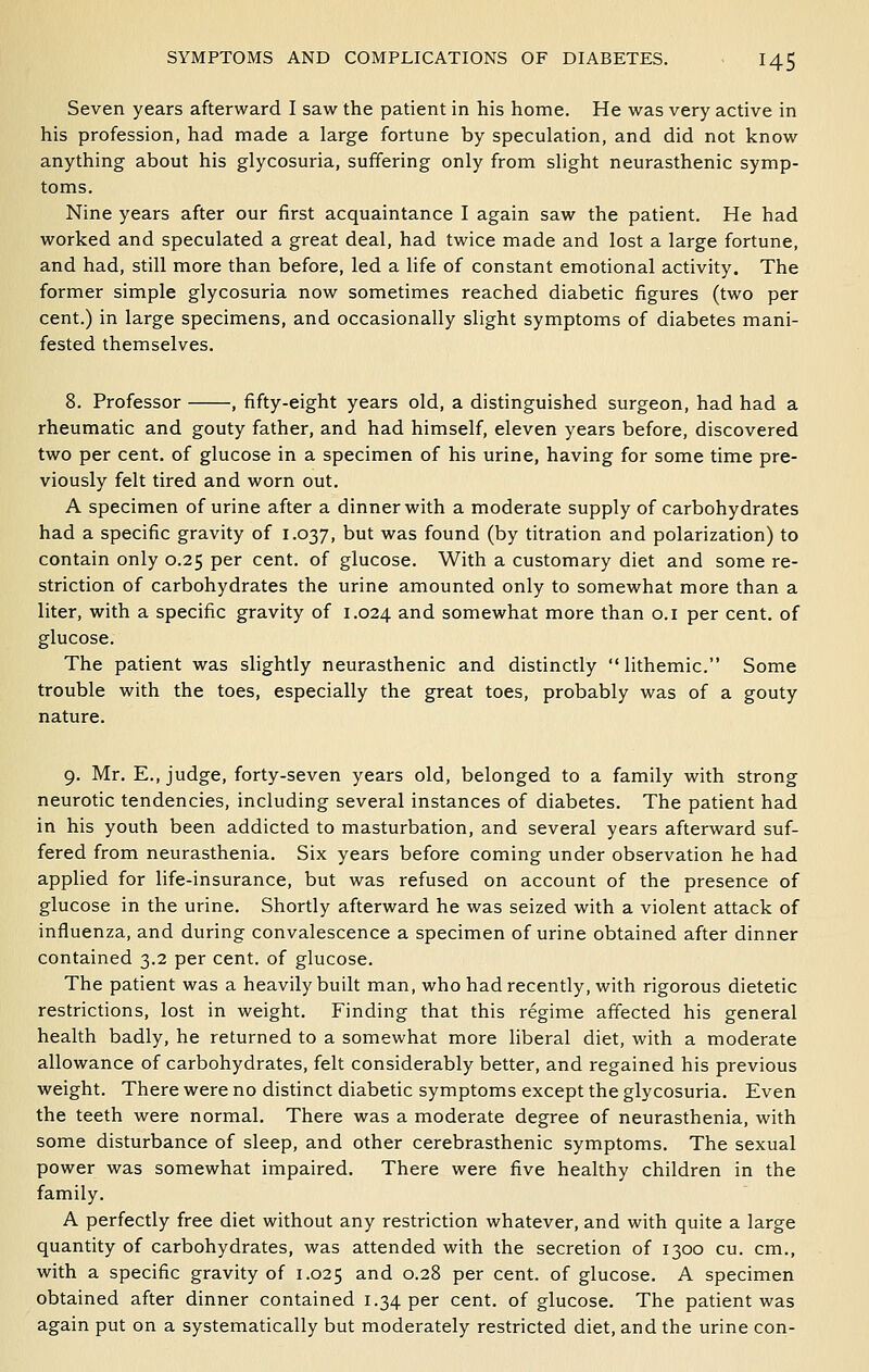 Seven years afterward I saw the patient in his home. He was very active in his profession, had made a large fortune by speculation, and did not know anything about his glycosuria, suffering only from slight neurasthenic symp- toms. Nine years after our first acquaintance I again saw the patient. He had worked and speculated a great deal, had twice made and lost a large fortune, and had, still more than before, led a life of constant emotional activity. The former simple glycosuria now sometimes reached diabetic figures (two per cent.) in large specimens, and occasionally slight symptoms of diabetes mani- fested themselves. 8. Professor , fifty-eight years old, a distinguished surgeon, had had a rheumatic and gouty father, and had himself, eleven years before, discovered two per cent, of glucose in a specimen of his urine, having for some time pre- viously felt tired and worn out. A specimen of urine after a dinner with a moderate supply of carbohydrates had a specific gravity of 1.037, but was found (by titration and polarization) to contain only 0.25 per cent, of glucose. With a customary diet and some re- striction of carbohydrates the urine amounted only to somewhat more than a liter, with a specific gravity of 1.024 and somewhat more than o.i per cent, of glucose. The patient was slightly neurasthenic and distinctly lithemic. Some trouble with the toes, especially the great toes, probably was of a gouty nature. 9. Mr. E., judge, forty-seven years old, belonged to a family with strong neurotic tendencies, including several instances of diabetes. The patient had in his youth been addicted to masturbation, and several years afterward suf- fered from neurasthenia. Six years before coming under observation he had applied for life-insurance, but was refused on account of the presence of glucose in the urine. Shortly afterward he was seized with a violent attack of influenza, and during convalescence a specimen of urine obtained after dinner contained 3.2 per cent, of glucose. The patient was a heavily built man, who had recently, with rigorous dietetic restrictions, lost in weight. Finding that this regime affected his general health badly, he returned to a somewhat more liberal diet, with a moderate allowance of carbohydrates, felt considerably better, and regained his previous weight. There were no distinct diabetic symptoms except the glycosuria. Even the teeth were normal. There was a moderate degree of neurasthenia, with some disturbance of sleep, and other cerebrasthenic symptoms. The sexual power was somewhat impaired. There were five healthy children in the family. A perfectly free diet without any restriction whatever, and with quite a large quantity of carbohydrates, was attended with the secretion of 1300 cu. cm., with a specific gravity of 1.025 ^^d 0.28 per cent, of glucose. A specimen obtained after dinner contained 1.34 per cent, of glucose. The patient was again put on a systematically but moderately restricted diet, and the urine con-