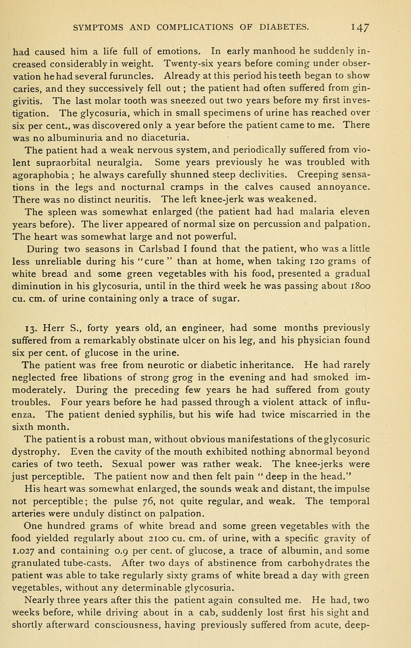 had caused him a life full of emotions. In early manhood he suddenly in- creased considerably in weight. Twenty-six years before coming under obser- vation he had several furuncles. Already at this period his teeth began to show caries, and they successively fell out; the patient had often suffered from gin- givitis. The last molar tooth was sneezed out two years before my first inves- tigation. The glycosuria, which in small specimens of urine has reached over six per cent,, was discovered only a year before the patient came to me. There was no albuminuria and no diaceturia. The patient had a weak nervous system, and periodically suffered from vio- lent supraorbital neuralgia. Some years previously he was troubled with agoraphobia ; he always carefully shunned steep declivities. Creeping sensa- tions in the legs and nocturnal cramps in the calves caused annoyance. There was no distinct neuritis. The left knee-jerk was weakened. The spleen was somewhat enlarged (the patient had had malaria eleven years before). The liver appeared of normal size on percussion and palpation. The heart was somewhat large and not powerful. During two seasons in Carlsbad I found that the patient, who was a little less unreliable during his cure than at home, when taking 120 grams of white bread and some green vegetables with his food, presented a gradual diminution in his glycosuria, until in the third week he was passing about 1800 cu. cm. of urine containing only a trace of sugar. 13. Herr S,, forty years old, an engineer, had some months previously suffered from a remarkably obstinate ulcer on his leg, and his physician found six per cent, of glucose in the urine. The patient was free from neurotic or diabetic inheritance. He had rarely neglected free libations of strong grog in the evening and had smoked im- moderately. During the preceding few years he had suffered from gouty troubles. Four years before he had passed through a violent attack of influ- enza. The patient denied syphilis, but his wife had twice miscarried in the sixth month. The patient is a robust man, without obvious manifestations of theglycosuric dystrophy. Even the cavity of the mouth exhibited nothing abnormal beyond caries of two teeth. Sexual power was rather weak. The knee-jerks were just perceptible. The patient now and then felt pain  deep in the head. His heart was somewhat enlarged, the sounds weak and distant, the impulse not perceptible; the pulse 76, not quite regular, and weak. The temporal arteries were unduly distinct on palpation. One hundred grams of white bread and some green vegetables with the food yielded regularly about 2100 cu. cm. of urine, with a specific gravity of 1.027 3.nd containing 0.9 per cent, of glucose, a trace of albumin, and some granulated tube-casts. After two days of abstinence from carbohydrates the patient was able to take regularly sixty grams of white bread a day with green vegetables, without any determinable glycosuria. Nearly three years after this the patient again consulted me. He had, two weeks before, while driving about in a cab, suddenly lost first his sight and shortly afterward consciousness, having previously suffered from acute, deep-