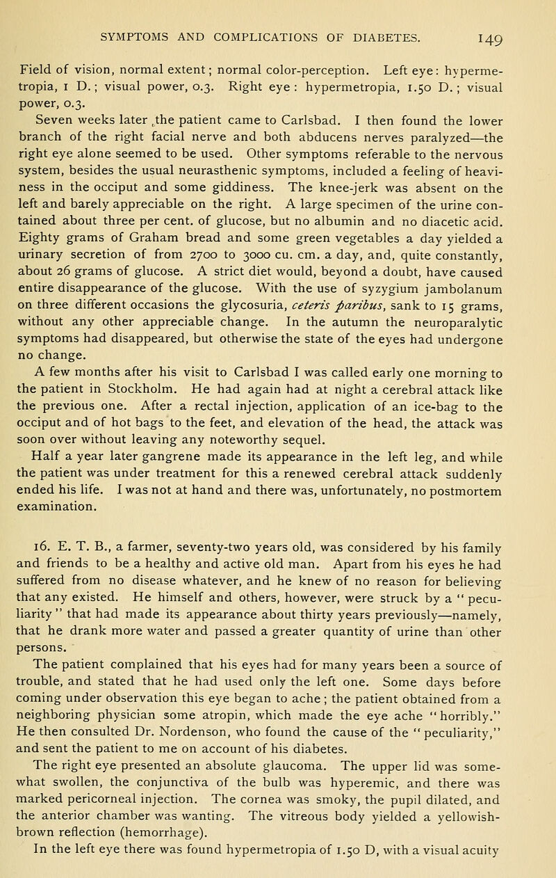 Field of vision, normal extent; normal color-perception. Left eye: hyperme- tropia, I D.; visual power, 0.3. Right eye: hypermetropia, 1.50 D.; visual power, 0.3. Seven weeks later ,the patient came to Carlsbad. I then found the lower branch of the right facial nerve and both abducens nerves paralyzed—the right eye alone seemed to be used. Other symptoms referable to the nervous system, besides the usual neurasthenic symptoms, included a feeling of heavi- ness in the occiput and some giddiness. The knee-jerk was absent on the left and barely appreciable on the right. A large specimen of the urine con- tained about three per cent, of glucose, but no albumin and no diacetic acid. Eighty grams of Graham bread and some green vegetables a day yielded a urinary secretion of from 2700 to 3000 cu. cm. a day, and, quite constantly, about 26 grams of glucose. A strict diet would, beyond a doubt, have caused entire disappearance of the glucose. With the use of syzygium jambolanum on three different occasions the glycosuria, ceteris paribus, sank to 15 grams, without any other appreciable change. In the autumn the neuroparalytic symptoms had disappeared, but otherwise the state of the eyes had undergone no change. A few months after his visit to Carlsbad I was called early one morning to the patient in Stockholm. He had again had at night a cerebral attack like the previous one. After a rectal injection, application of an ice-bag to the occiput and of hot bags to the feet, and elevation of the head, the attack was soon over without leaving any noteworthy sequel. Half a year later gangrene made its appearance in the left leg, and while the patient was under treatment for this a renewed cerebral attack suddenly ended his life. I was not at hand and there was, unfortunately, no postmortem examination. 16. E. T. B., a farmer, seventy-two years old, was considered by his family and friends to be a healthy and active old man. Apart from his eyes he had suffered from no disease whatever, and he knew of no reason for believing that any existed. He himself and others, however, were struck by a  pecu- liarity  that had made its appearance about thirty years previously—namely, that he drank more water and passed a greater quantity of urine than other persons. The patient complained that his eyes had for many years been a source of trouble, and stated that he had used only the left one. Some days before coming under observation this eye began to ache ; the patient obtained from a neighboring physician some atropin, which made the eye ache horribly. He then consulted Dr. Nordenson, who found the cause of the  peculiarity, and sent the patient to me on account of his diabetes. The right eye presented an absolute glaucoma. The upper lid was some- what swollen, the conjunctiva of the bulb was hyperemic, and there was marked pericorneal injection. The cornea was smoky, the pupil dilated, and the anterior chamber was wanting. The vitreous body yielded a yellowish- brown reflection (hemorrhage). In the left eye there was found hypermetropia of 1.50 D, with a visual acuity