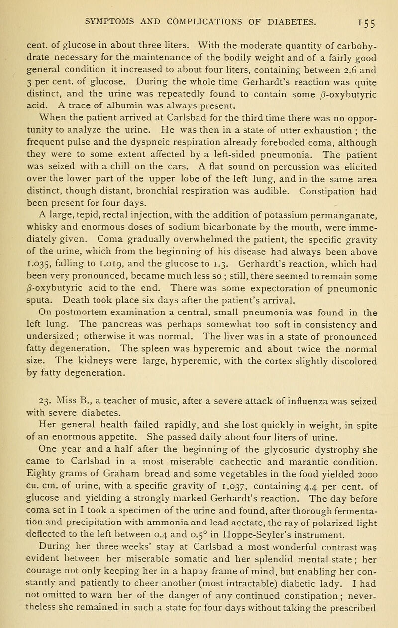 cent, of glucose in about three liters. With the moderate quantity of carbohy- drate necessary for the maintenance of the bodily weight and of a fairly good general condition it increased to about four liters, containing between 2.6 and 3 per cent, of glucose. During the whole time Gerhardt's reaction was quite distinct, and the urine was repeatedly found to contain some /3-oxybutyric acid. A trace of albumin was always present. When the patient arrived at Carlsbad for the third time there was no oppor- tunity to analyze the urine. He was then in a state of utter exhaustion ; the frequent pulse and the dyspneic respiration already foreboded coma, although they were to some extent affected by a left-sided pneumonia. The patient was seized with a chill on the cars. A flat sound on percussion was elicited over the lower part of the upper lobe of the left lung, and in the same area distinct, though distant, bronchial respiration was audible. Constipation had been present for four days. A large, tepid, rectal injection, with the addition of potassium permanganate, whisky and enormous doses of sodium bicarbonate by the mouth, were imme- diately given. Coma gradually overwhelmed the patient, the specific gravity of the urine, which from the beginning of his disease had always been above 1.035, falling to 1.019, and the glucose to 1.3. Gerhardt's reaction, which had been very pronounced, became much less so ; still, there seemed to remain some ^-oxybutyric acid to the end. There was some expectoration of pneumonic sputa. Death took place six days after the patient's arrival. On postmortem examination a central, small pneumonia was found in the left lung. The pancreas was perhaps somewhat too soft in consistency and undersized ; otherwise it was normal. The liver was in a state of pronounced fatty degeneration. The spleen was hyperemic and about twice the normal size. The kidneys were large, hyperemic, with the cortex slightly discolored by fatty degeneration. 23. Miss B., a teacher of music, after a severe attack of influenza was seized with severe diabetes. Her general health failed rapidly, and she lost quickly in weight, in spite of an enormous appetite. She passed daily about four liters of urine. One year and a half after the beginning of the glycosuric dystrophy she came to Carlsbad in a most miserable cachectic and marantic condition. Eighty grams of Graham bread and some vegetables in the food yielded 2000 cu. cm. of urine, with a specific gravity of 1.037, containing 4.4 per cent, of glucose and yielding a strongly marked Gerhardt's reaction. The day before coma set in I took a specimen of the urine and found, after thorough fermenta- tion and precipitation with ammonia and lead acetate, the ray of polarized light deflected to the left between 0.4 and 0.5° in Hoppe-Seyler's instrument. During her three weeks' stay at Carlsbad a most wonderful contrast was evident between her miserable somatic and her splendid mental state ; her courage not only keeping her in a happy frame of mind, but enabhng her con- stantly and patiently to cheer another (most intractable) diabetic lady. I had not omitted to warn her of the danger of any continued constipation ; never- theless she remained in such a state for four days without taking the prescribed