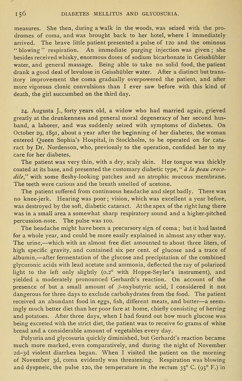 measures. She then, during a walk in the woods, was seized with the pro- dromes of coma, and was brought back to her hotel, where I immediately arrived. The brave little patient presented a pulse of 120 and the ominous blowing respiration. An immediate purging injection was given; she besides received whisky, enormous doses of sodium bicarbonate in Geisshiibler water, and general massage. Being able to take no solid food, the patient drank a good deal of levulose in Geisshiibler water. After a distinct but trans- itory improvement the coma gradually overpowered the patient, and after more vigorous clonic convulsions than I ever saw before with this kind of death, the girl succumbed on the third day. 24. Augusta J., forty years old, a widow who had married again, grieved greatly at the drunkenness and general moral degeneracy of her second hus- band, a laborer, and was suddenly seized with symptoms of diabetes. On October 29, 1891, about a year after the beginning of her diabetes, the woman entered Queen Sophia's Hospital, in Stockholm, to be operated on for cata- ract by Dr. Nordenson, who, previously to the operation, confided her to my care for her diabetes. The patient was very thin, with a dry, scaly skin. Her tongue was thickly coated at its base, and presented the customary diabetic type,  a la peau croco- dile'' with some fleshy-looking patches and an atrophic mucous membrane. The teeth were carious and the breath smelled of acetone. The patient suffered from continuous headache and slept badly. There was no knee-jerk. Hearing was poor; vision, which was excellent a year before, was destroyed by the soft, diabetic cataract. At the apex of the right lung there was in a small area a somewhat sharp respiratory sound and a higher-pitched percussion-note. The pulse was 100. The headache might have been a precursory sign of coma ; but it had lasted for a whole year, and could be more easily explained in almost any other way. The urine,—which with an almost free diet amounted to about three liters, of high specific gravity, and contained six per cent, of glucose and a trace of albumin,—after fermentation of the glucose and precipitation of the combined glycuronic acids with lead acetate and ammonia, deflected the ray of polarized light to the left only slightly (0.2° with Hoppe-Seyler's instrument), and yielded a moderately pronounced Gerhardt's reaction. On account of the presence of but a small amount of /3-oxybutyric acid, I considered it not dangerous for three days to exclude carbohydrates from the food. The patient received an abundant food in eggs, fish, different meats, and butter—a seem- ingly much better diet than her poor fare at home, chiefly consisting of herring and potatoes. After three days, when I had found out how much glucose was being excreted with the strict diet, the patient was to receive 60 grams of white bread and a considerable amount of vegetables every day. Polyuria and glycosuria quickly diminished, but Gerhardt's reaction became much more marked, even comparatively, and during the night of November 2d-3d violent diarrhea began. When I visited the patient on the morning of November 3d, coma evidently was threatening. Respiration was blowing and dyspneic, the pulse 120, the temperature in the rectum 35° C. (95° F.) in
