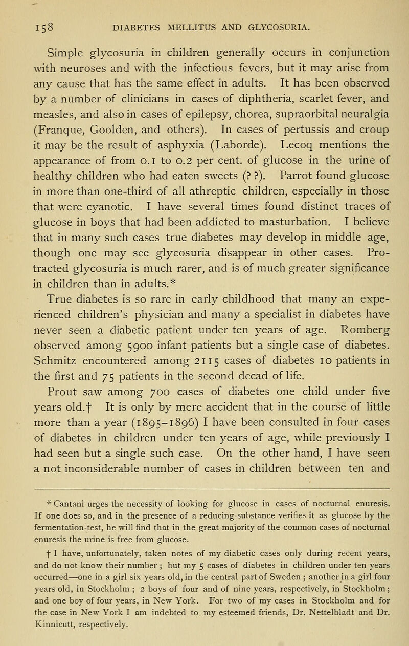 Simple glycosuria in children generally occurs in conjunction with neuroses and with the infectious fevers, but it may arise from any cause that has the same effect in adults. It has been observed by a number of clinicians in cases of diphtheria, scarlet fever, and measles, and also in cases of epilepsy, chorea, supraorbital neuralgia (Franque, Goolden, and others). In cases of pertussis and croup it may be the result of asphyxia (Laborde). Lecoq mentions the appearance of from o.i to 0.2 per cent, of glucose in the urine of healthy children who had eaten sweets (? ?). Parrot found glucose in more than one-third of all athreptic children, especially in those that were cyanotic. I have several times found distinct traces of glucose in boys that had been addicted to masturbation. I believe that in many such cases true diabetes may develop in middle age, though one may see glycosuria disappear in other cases. Pro- tracted glycosuria is much rarer, and is of much greater significance in children than in adults.* True diabetes is so rare in early childhood that many an expe- rienced children's physician and many a specialist in diabetes have never seen a diabetic patient under ten years of age. Romberg observed among 5900 infant patients but a single case of diabetes. Schmitz encountered among 2115 cases of diabetes 10 patients in the first and 75 patients in the second decad of life. Prout saw among 700 cases of diabetes one child under five years old.f It is only by mere accident that in the course of little more than a year (1895-1896) I have been consulted in four cases of diabetes in children under ten years of age, while previously I had seen but a single such case. On the other hand, I have seen a not inconsiderable number of cases in children between ten and * Cantani urges the necessity of looking for glucose in cases of nocturnal enuresis. If one does so, and in the presence of a reducing-substance verifies it as glucose by the fermentation-test, he will find that in the great majority of the common cases of nocturnal enuresis the urine is free from glucose. f I have, unfortunately, taken notes of my diabetic cases only during recent years, and do not know their number ; but my 5 cases of diabetes in children under ten years occurred—one in a girl six years old, in the central part of Sweden ; another in a girl four years old, in Stockholm ; 2 boys of four and of nine years, respectively, in Stockholm; and one boy of four years, in New York. For two of my cases in Stockholm and for the case in New York I am indebted to my esteemed friends. Dr. Nettelbladt and Dr. Kinnicutt, respectively.