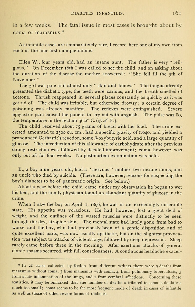 in a few weeks. The fatal issue in most cases is brought about by coma or marasmus.* As infantile cases are comparatively rare, I record here one of my own from each of the four first quinquenniums. Ellen W., four years old, had an insane aunt. The father is very  reli- gious. On December i6th I was called to see the child, and on asking about the duration of the disease the mother answered :  She fell ill the 5th of November. The girl was pale and almost only  skin and bones. The tongue already presented the diabetic type, the teeth were carious, and the breath smelled of acetone. Thrush reappeared in several places constantly as quickly as it was got rid of. The child was irritable, but otherwise drowsy ; a certain degree of poisoning was already manifest. The reflexes were extinguished. Severe epigastric pain caused the patient to cry out with anguish. The pulse was 80, the temperature in the rectum 36.2° C. (97.2° F.). The child received about 75 grams of bread with her food. The urine ex- creted amounted to 2500 cu. cm., had a specific gravity of 1.040, and yielded a pronounced Gerhardt's reaction, some /3-oxybutyric acid, and a large quantity of glucose. The introduction of this allowance of carbohydrate after the previous strong restriction was followed by decided improvement; coma, however, was only put off for four weeks. No postmortem examination was held. B., a boy nine years old, had a  nervous  mother, two insane aunts, and an uncle who died by suicide. (There are, however, reasons for suspecting the boy's diabetes to be of pancreatic origin. See below.) About a year before the child came under my observation he began to wet his bed, and the family physician found an abundant quantity of glucose in the urine. When I saw the boy on April i, 1896, he was in an exceedingly miserable state. His appetite was voracious. He had, however, lost a great deal of weight, and the outlines of the wasted muscles were distinctly to be seen through the dry, atrophic skin. The mental state had lately gone from bad to worse, and the boy, who had previously been of a gentle disposition and of quite excellent parts, was now usually apathetic, but on the slightest provoca- tion was subject to attacks of violent rage, followed by deep depression. Sleep rarely came before three in the morning. After exertions attacks of general clonic spasms occurred, with full consciousness. A continuous headache exacer- * In 21 cases collected by Redon from different writers there were 9 deaths from marasmus without coma, 3 from marasmus with coma, 4 from pulmonary tuberculosis, 3 from acute inflammation of the lungs, and 2 from cerebral affections. Concerning these statistics, it may be remarked that the number of deaths attnbuted to coma is doubtless much too small; coma seems to be the most frequent mode of death in cases of infantile as well as those of other severe forms of diabetes.
