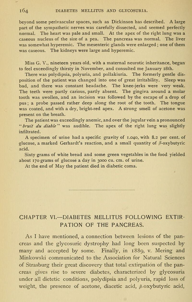 beyond some perivascular spaces, such as Dickinson has described. A large part of the sympathetic nerves was carefully dissected, and seemed perfectly normal. The heart was pale and small. At the apex of the right lung was a caseous nucleus of the size of a pea. The pancreas was normal. The liver was somewhat hyperemic. The mesenteric glands were enlarged ; one of them was caseous. The kidneys were large and hyperemic. Miss G. v., nineteen years old. with a maternal neurotic inheritance, began to feel exceedingly thirsty in November, and consulted me January 28th. There was polydipsia, polyuria, and pollakiuria. The formerly gentle dis- position of the patient was changed into one of great irritability. Sleep was bad, and there was constant headache. The knee-jerks were very weak. The teeth were partly carious, partly absent. The gingiva around a molar tooth was swollen, and an incision was followed by the escape of a drop of pus; a probe passed rather deep along the root of the tooth. The tongue was coated, and with a dry, bright-red apex. A strong smell of acetone was present on the breath. The patient was exceedingly anemic, and over the jugular vein a pronounced  bruit du diable  was audible. The apex of the right lung was slightly infiltrated. A specimen of urine had a specific gravity of 1.040, with 8.2 per cent, of glucose, a marked Gerhardt's reaction, and a small quantity of ;8-oxybutyric acid. Sixty grams of white bread and some green vegetables in the food yielded about 170 grams of glucose a day in 3000 cu. cm. of urine. At the end of May the patient died in diabetic coma. CHAPTER VI.—DIABETES MELLITUS FOLLOWING EXTIR- PATION OF THE PANCREAS. As I have mentioned, a connection between lesions of the pan- creas and the glycosuric dystrophy had long been suspected by many and accepted by some. Finally, in 1889, v. Mering and Minkowski communicated to the Association for Natural Sciences of Strasburg their great discovery that total extirpation of the pan- creas gives rise to severe diabetes, characterized by glycosuria under all dietetic conditions, polydipsia and polyuria, rapid loss of weight, the presence of acetone, diacetic acid, /3-oxybutyric acid.