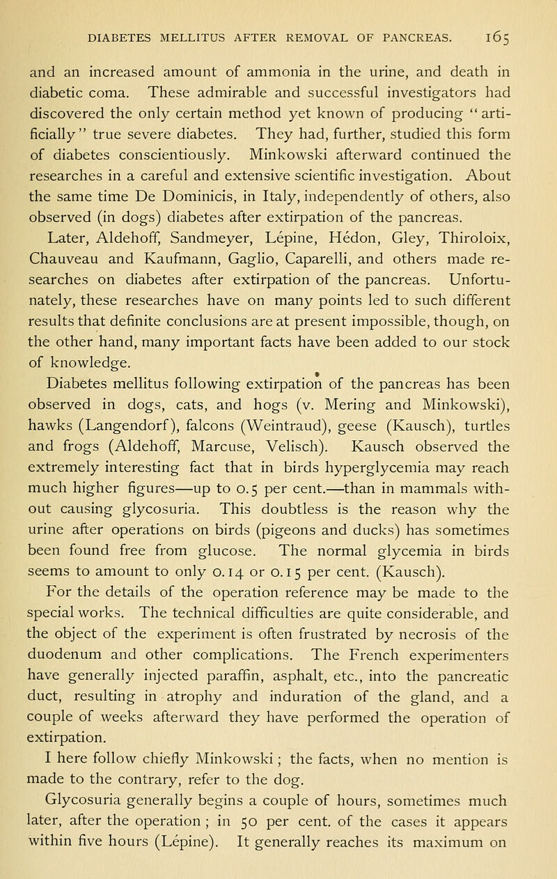 and an increased amount of ammonia in the urine, and death in diabetic coma. These admirable and successful investigators had discovered the only certain method yet known of producing  arti- ficially true severe diabetes. They had, further, studied this form of diabetes conscientiously. Minkowski afterward continued the researches in a careful and extensive scientific investigation. About the same time De Dominicis, in Italy, independently of others, also observed (in dogs) diabetes after extirpation of the pancreas. Later, Aldehoff, Sandmeyer, Lepine, Hedon, Gley, Thiroloix, Chauveau and Kaufmann, Gaglio, Caparelli, and others made re- searches on diabetes after extirpation of the pancreas. Unfortu- nately, these researches have on many points led to such different results that definite conclusions are at present impossible, though, on the other hand, many important facts have been added to our stock of knowledge. Diabetes mellitus following extirpation of the pancreas has been observed in dogs, cats, and hogs (v. Mering and Minkowski), hawks (Langendorf), falcons (Weintraud), geese (Kausch), turtles and frogs (Aldehoff, Marcuse, Velisch). Kausch observed the extremely interesting fact that in birds hyperglycemia may reach much higher figures—up to 0.5 per cent.—than in mammals with- out causing glycosuria. This doubtless is the reason why the urine after operations on birds (pigeons and ducks) has sometimes been found free from glucose. The normal glycemia in birds seems to amount to only 0.14 or 0.15 per cent. (Kausch). For the details of the operation reference may be made to the special works. The technical difficulties are quite considerable, and the object of the experiment is often frustrated by necrosis of the duodenum and other complications. The French experimenters have generally injected paraffin, asphalt, etc., into the pancreatic duct, resulting in atrophy and induration of the gland, and a couple of weeks afterward they have performed the operation of extirpation. I here follow chiefly Minkowski; the facts, when no mention is made to the contrary, refer to the dog. Glycosuria generally begins a couple of hours, sometimes much later, after the operation ; in 50 per cent, of the cases it appears within five hours (Lepine). It generally reaches its maximum on