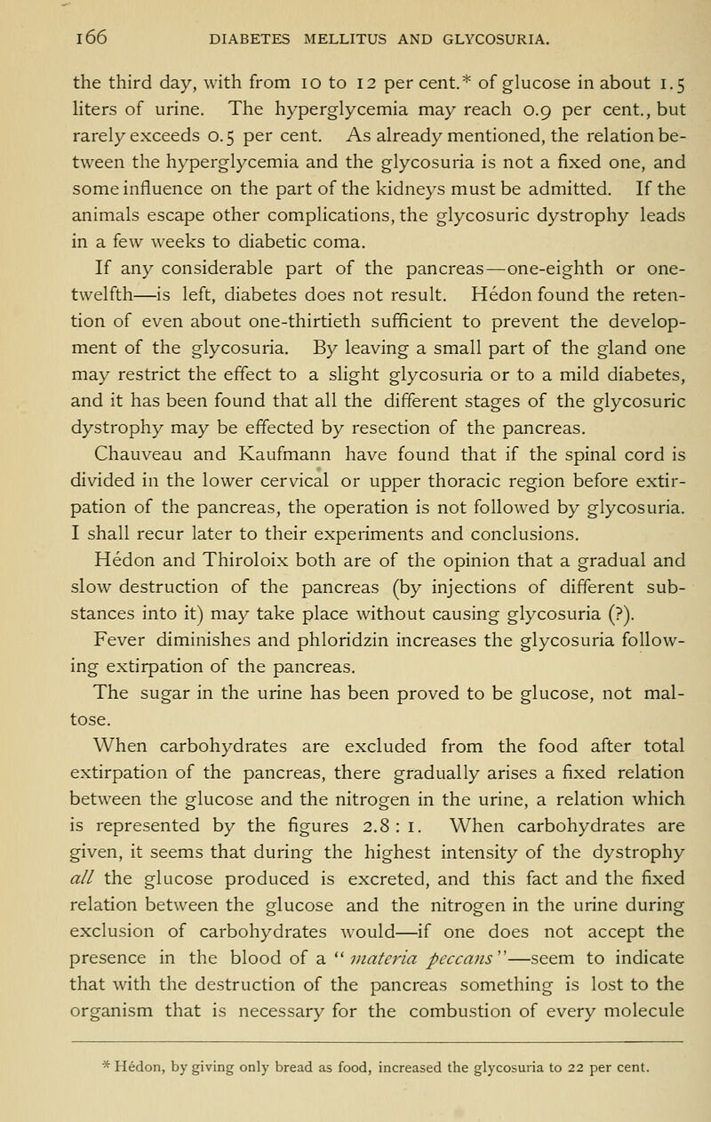 the third day, with from lo to 12 percent.* of glucose in about 1.5 hters of urine. The hyperglycemia may reach 0.9 per cent., but rarely exceeds 0.5 per cent. As already mentioned, the relation be- tween the hyperglycemia and the glycosuria is not a fixed one, and some influence on the part of the kidneys must be admitted. If the animals escape other complications, the glycosuric dystrophy leads in a few wrecks to diabetic coma. If any considerable part of the pancreas—one-eighth or one- twelfth—is left, diabetes does not result. Hedon found the reten- tion of even about one-thirtieth sufificient to prevent the develop- ment of the glycosuria. By leaving a small part of the gland one may restrict the effect to a slight glycosuria or to a mild diabetes, and it has been found that all the different stages of the glycosuric dystrophy may be effected by resection of the pancreas. Chauveau and Kaufmann have found that if the spinal cord is divided in the lower cervical or upper thoracic region before extir- pation of the pancreas, the operation is not followed by glycosuria. I shall recur later to their experiments and conclusions. Hedon and Thiroloix both are of the opinion that a gradual and slow destruction of the pancreas (by injections of different sub- stances into it) may take place without causing glycosuria (?). Fever diminishes and phloridzin increases the glycosuria follow- ing extirpation of the pancreas. The sugar in the urine has been proved to be glucose, not mal- tose. When carbohydrates are excluded from the food after total extirpation of the pancreas, there gradually arises a fixed relation between the glucose and the nitrogen in the urine, a relation which is represented by the figures 2.8:1. When carbohydrates are given, it seems that during the highest intensity of the dystrophy all the glucose produced is excreted, and this fact and the fixed relation between the glucose and the nitrogen in the urine during exclusion of carbohydrates would—if one does not accept the presence in the hXoodi oi 2. ^'iiiatcria peccans''—seem to indicate that with the destruction of the pancreas something is lost to the organism that is necessary for the combustion of every molecule * Hedon, by giving only bread as food, increased the glycosuria to 22 per cent.