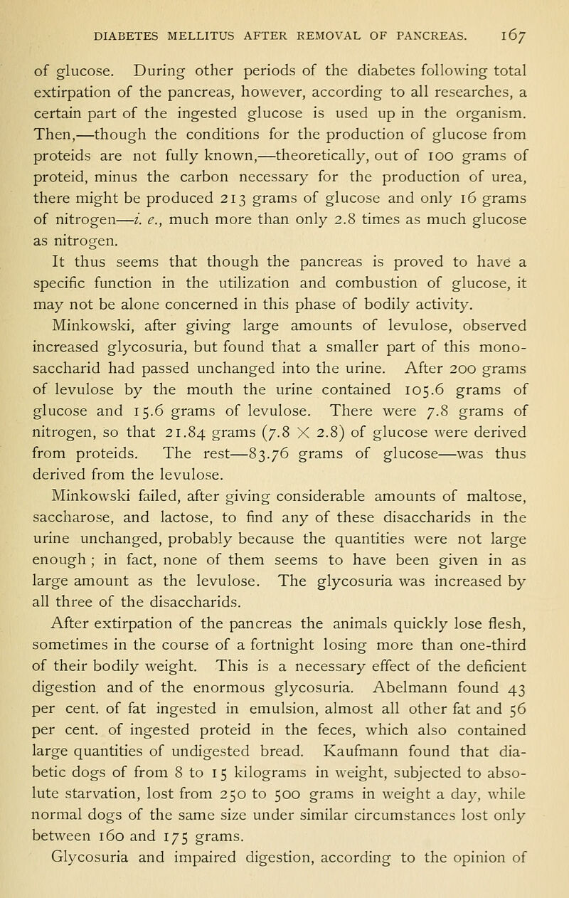 of glucose. During other periods of the diabetes following total extirpation of the pancreas, however, according to all researches, a certain part of the ingested glucose is used up in the organism. Then,—though the conditions for the production of glucose from proteids are not fully known,—theoretically, out of lOO grams of proteid, minus the carbon necessary for the production of urea, there might be produced 213 grams of glucose and only 16 grams of nitrogen—z. e., much more than only 2.8 times as much glucose as nitrogen. It thus seems that though the pancreas is proved to have a specific function in the utilization and combustion of glucose, it may not be alone concerned in this phase of bodily activity. Minkowski, after giving large amounts of levulose, observed increased glycosuria, but found that a smaller part of this mono- saccharid had passed unchanged into the urine. After 200 grams of levulose by the mouth the urine contained 105.6 grams of glucose and 15.6 grams of levulose. There were 7.8 grams of nitrogen, so that 21.84 grams (7.8 X 2.8) of glucose were derived from proteids. The rest—83.76 grams of glucose—was thus derived from the levulose. Minkowski failed, after giving considerable amounts of maltose, saccharose, and lactose, to find any of these disaccharids in the urine unchanged, probably because the quantities were not large enough ; in fact, none of them seems to have been given in as large amount as the levulose. The glycosuria was increased by all three of the disaccharids. After extirpation of the pancreas the animals quickly lose flesh, sometimes in the course of a fortnight losing more than one-third of their bodily weight. This is a necessary effect of the deficient digestion and of the enormous glycosuria. Abelmann found 43 per cent, of fat ingested in emulsion, almost all other fat and 56 per cent, of ingested proteid in the feces, which also contained large quantities of undigested bread. Kaufmann found that dia- betic dogs of from 8 to 15 kilograms in weight, subjected to abso- lute starvation, lost from 250 to 500 grams in weight a day, while normal dogs of the same size under similar circumstances lost only between 160 and 175 grams. Glycosuria and impaired digestion, according to the opinion of