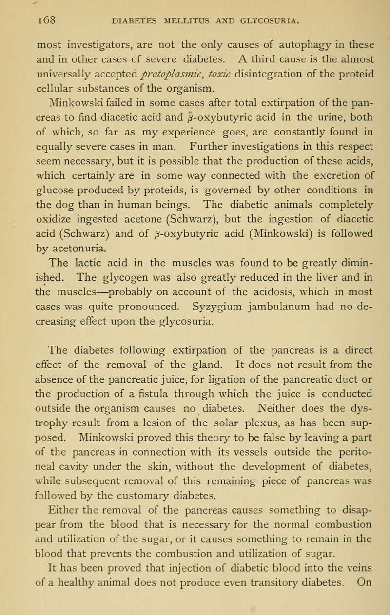 most investigators, are not the only causes of autophagy in these and in other cases of severe diabetes. A third cause is the almost universally diCCQ^ied protoplasmic, toxic disintegration of the proteid cellular substances of the organism. Minkowski failed in some cases after total extirpation of the pan- creas to find diacetic acid and /S-oxybutyric acid in the urine, both of which, so far as my experience goes, are constantly found in equally severe cases in man. Further investigations in this respect seem necessary, but it is possible that the production of these acids, which certainly are in some way connected with the excretion of glucose produced by proteids, is governed by other conditions in the dog than in human beings. The diabetic animals completely oxidize ingested acetone (Schwarz), but the ingestion of diacetic acid (Schwarz) and of /5-oxybutyric acid (Minkowski) is followed by acetonuria. The lactic acid in the muscles was found to be greatly dimin- ished. The glycogen was also greatly reduced in the liver and in the muscles—probably on account of the acidosis, which in most cases was quite pronounced. Syzygium jambulanum had no de- creasing effect upon the glycosuria. The diabetes following extirpation of the pancreas is a direct effect of the removal of the gland. It does not result from the absence of the pancreatic juice, for ligation of the pancreatic duct or the production of a fistula through which the juice is conducted outside the organism causes no diabetes. Neither does the dys- trophy result from a lesion of the solar plexus, as has been sup- posed. Minkowski proved this theory to be false by leaving a part of the pancreas in connection with its vessels outside the perito- neal cavity under the skin, without the development of diabetes, while subsequent removal of this remaining piece of pancreas was followed by the customary diabetes. Either the removal of the pancreas causes something to disap- pear from the blood that is necessary for the normal combustion and utilization of the sugar, or it causes something to remain in the blood that prevents the combustion and utilization of sugar. It has been proved that injection of diabetic blood into the veins of a healthy animal does not produce even transitory diabetes. On