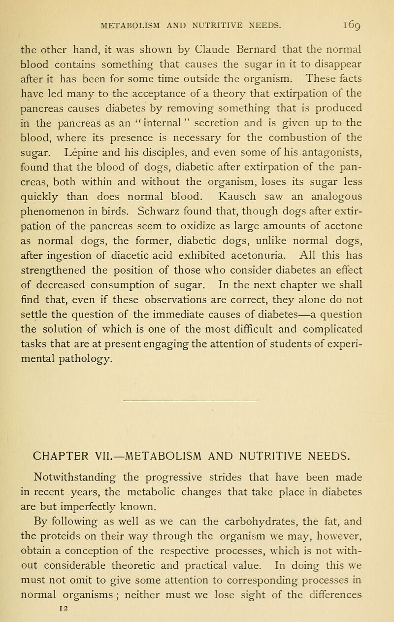 the other hand, it was shown by Claude Bernard that the normal blood contains something that causes the sugar in it to disappear after it has been for some time outside the organism. These facts have led many to the acceptance of a theory that extirpation of the pancreas causes diabetes by removing something that is produced in the pancreas as an  internal secretion and is given up to the blood, where its presence is necessary for the combustion of the sugar. Lepine and his disciples, and even some of his antagonists, found that the blood of dogs, diabetic after extirpation of the pan- creas, both within and without the organism, loses its sugar less quickly than does normal blood. Kausch saw an analogous phenomenon in birds. Schwarz found that, though dogs after extir- pation of the pancreas seem to oxidize as large amounts of acetone as normal dogs, the former, diabetic dogs, unlike normal dogs, after ingestion of diacetic acid exhibited acetonuria. All this has strengthened the position of those who consider diabetes an effect of decreased consumption of sugar. In the next chapter we shall find that, even if these observations are correct, they alone do not settle the question of the immediate causes of diabetes—a question the solution of which is one of the most difficult and complicated tasks that are at present engaging the attention of students of experi- mental pathology. CHAPTER VII.—METABOLISM AND NUTRITIVE NEEDS. Notwithstanding the progressive strides that have been made in recent years, the metabolic changes that take place in diabetes are but imperfectly known. By following as well as we can the carbohydrates, the fat, and the proteids on their way through the organism we may, however, obtain a conception of the respective processes, which is not with- out considerable theoretic and practical value. In doing this we must not omit to give some attention to corresponding processes in normal orcranisms : neither must we lose sieht of the differences