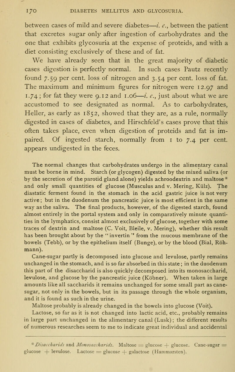 between cases of mild and severe diabetes—/. e., between the patient that excretes sugar only after ingestion of carbohydrates and the one that exhibits glycosuria at the expense of proteids, and with a diet consisting exclusively of these and of fat. We have already seen that in the great majority of diabetic cases digestion is perfectly normal. In such cases Pautz recently found 7.59 per cent, loss of nitrogen and 3.54 per cent, loss of fat. The maximum and minimum figures for nitrogen were 12.97 and 1.74; for fat they were 9.12 and 1.06—i. e., just about what we are accustomed to see designated as normal. As to carbohydrates, Heller, as early as 1852, showed that they are, as a rule, normally digested in cases of diabetes, and Hirschfeld's cases prove that this often takes place, even when digestion of proteids and fat is im- paired. Of ingested starch, normally from i to 7.4 per cent, appears undigested in the feces. The normal changes that carbohydrates undergo in the alimentary canal must be borne in mind. Starch (or glycogen) digested by the mixed saliva (or by the secretion of the parotid gland alone) yields achroodextrin and maltose* and only small quantities of glucose (Musculus and v. Mering, Kiilz). The diastatic ferment found in the stomach in the acid gastric juice is not very active; but in the duodenum the pancreatic juice is most efficient in the same way as the saliva. The final products, however, of the digested starch, found almost entirely in the portal system and only in comparatively minute quanti- ties in the lymphatics, consist almost exclusively of glucose, together with some traces of dextrin and maltose (C. Voit, Bleile, v. Mering), whether this result has been brought about by the  invertin  from the mucous membrane of the bowels (Tebb), or by the epithelium itself (Bunge), or by the blood (Bial, Roh- mann). Cane-sugar partly is decomposed into glucose and levulose, partly remains unchanged in the stomach, and is so far absorbed in this state; in the duodenum this part of the disaccharid is also quickly decomposed into its monosaccharid, levulose, and glucose by the pancreatic juice (Kobner). When taken in large amounts like all saccharids it remains unchanged for some small part as cane- sugar, not only in the bowels, but in its passage through the whole organism, and it is found as such in the urine. Maltose probably is already changed in the bowels into glucose (Voit). Lactose, so far as it is not changed into lactic acid, etc., probably remains in large part unchanged in the alimentary canal (Lusk); the different results of numerous researches seem to me to indicate great individual and accidental '''Disaccharids and Monosaccharids. Maltose := glucose -}- glucose. Cane-sugar = glucose -j- levulose. Lactose ^ glucose + galactose (Hammarsten).