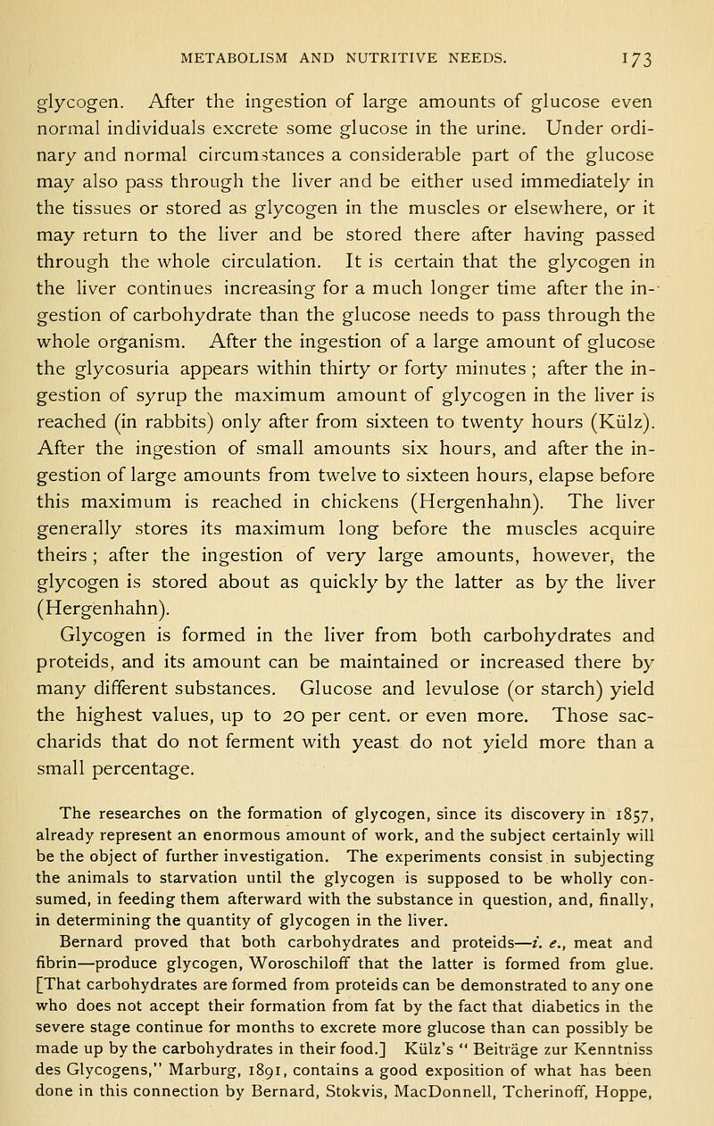 glycogen. After the ingestion of large amounts of glucose even normal individuals excrete some glucose in the urine. Under ordi- nary and normal circumstances a considerable part of the glucose may also pass through the liver and be either used immediately in the tissues or stored as glycogen in the muscles or elsewhere, or it may return to the liver and be stored there after having passed through the whole circulation. It is certain that the glycogen in the liver continues increasing for a much longer time after the in- gestion of carbohydrate than the glucose needs to pass through the whole organism. After the ingestion of a large amount of glucose the glycosuria appears within thirty or forty minutes ; after the in- gestion of syrup the maximum amount of glycogen in the liver is reached (in rabbits) only after from sixteen to twenty hours (Kiilz). After the ingestion of small amounts six hours, and after the in- gestion of large amounts from twelve to sixteen hours, elapse before this maximum is reached in chickens (Hergenhahn). The liver generally stores its maximum long before the muscles acquire theirs ; after the ingestion of very large amounts, however, the glycogen is stored about as quickly by the latter as by the liver (Hergenhahn). Glycogen is formed in the liver from both carbohydrates and proteids, and its amount can be maintained or increased there by many different substances. Glucose and levulose (or starch) yield the highest values, up to 20 per cent, or even more. Those sac- charids that do not ferment with yeast do not yield more than a small percentage. The researches on the formation of glycogen, since its discovery in 1857, already represent an enormous amount of work, and the subject certainly will be the object of further investigation. The experiments consist in subjecting the animals to starvation until the glycogen is supposed to be wholly con- sumed, in feeding them afterward with the substance in question, and, finally, in determining the quantity of glycogen in the liver. Bernard proved that both carbohydrates and proteids—i. <?,, meat and fibrin—produce glycogen, Woroschilofif that the latter is formed from glue. [That carbohydrates are formed from proteids can be demonstrated to any one who does not accept their formation from fat by the fact that diabetics in the severe stage continue for months to excrete more glucose than can possibly be made up by the carbohydrates in their food.] Kiilz's  Beitrage zur Kenntniss des Glycogens, Marburg, 1891, contains a good exposition of what has been done in this connection by Bernard, Stokvis, MacDonnell, Tcherinoff, Hoppe,