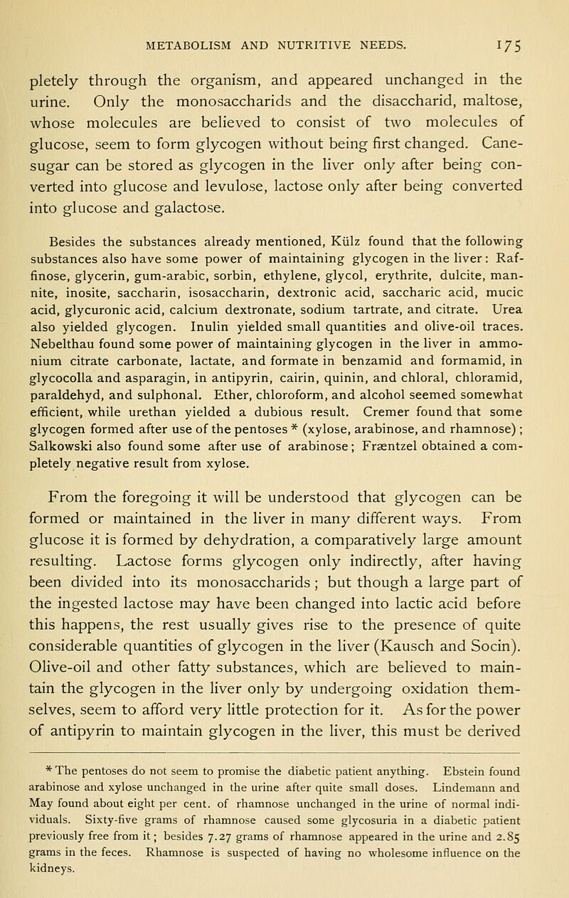 pletely through the organism, and appeared unchanged in the urine. Only the monosaccharids and the disaccharid, maltose, whose molecules are believed to consist of two molecules of glucose, seem to form glycogen without being first changed. Cane- sugar can be stored as glycogen in the liver only after being con- verted into glucose and levulose, lactose only after being converted into glucose and galactose. Besides the substances already mentioned, Kiilz found that the following substances also have some power of maintaining glycogen in the liver: Raf- finose, glycerin, gum-arabic, sorbin, ethylene, glycol, erythrite, dulcite, man- nite, inosite, saccharin, isosaccharin, dextronic acid, saccharic acid, mucic acid, glycuronic acid, calcium dextronate, sodium tartrate, and citrate. Urea also yielded glycogen. Inulin yielded small quantities and olive-oil traces. Nebelthau found some power of maintaining glycogen in the liver in ammo- nium citrate carbonate, lactate, and formate in benzamid and formamid, in glycocoUa and asparagin, in antipyrin, cairin, quinin, and chloral, chloramid, paraldehyd, and sulphonal. Ether, chloroform, and alcohol seemed somewhat efficient, while urethan yielded a dubious result. Cremer found that some glycogen formed after use of the pentoses * (xylose, arabinose, and rhamnose) ; Salkowski also found some after use of arabinose; Fraentzel obtained a com- pletely negative result from xylose. From the foregoing it will be understood that glycogen can be formed or maintained in the liver in many different ways. From glucose it is formed by dehydration, a comparatively large amount resulting. Lactose forms glycogen only indirectly, after having been divided into its monosaccharids ; but though a large part of the ingested lactose may have been changed into lactic acid before this happens, the rest usually gives rise to the presence of quite considerable quantities of glycogen in the liver (Kausch and Socin). Olive-oil and other fatty substances, which are believed to main- tain the glycogen in the liver only by undergoing oxidation them- selves, seem to afford very little protection for it. As for the power of antipyrin to maintain glycogen in the liver, this must be derived * The pentoses do not seem to promise the diabetic patient anything. Ebstein found arabinose and xylose unchanged in the urine after quite small doses. Lindemann and May found about eight per cent, of rhamnose unchanged in the urine of normal indi- viduals. Sixty-five grams of rhamnose caused some glycosuria in a diabetic patient previously free from it; besides 7.27 grams of rhamnose appeared in the urine and 2.85 grams in the feces. Rhamnose is suspected of having no wholesome influence on the kidneys.
