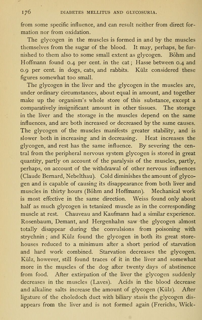 from some specific influence, and can result neither from direct for- mation nor from oxidation. The glycogen in the muscles is formed in and by the muscles themselves from the sugar of the blood. It may, perhaps, be fur- nished to them also to some small extent as glycogen. Bohm and Hoffmann found 0.4 per cent, in the cat; Hasse between 0.4 and 0.9 per cent, in dogs, cats, and rabbits. Kiilz considered these figures somewhat too small. The glycogen in the liver and the glycogen in the muscles are, under ordinary circumstances, about equal in amount, and together make up the organism's whole store of this substance, except a comparatively insignificant amount in other tissues. The storage in the liver and the storage in the muscles depend on the same influences, and are both increased or decreased by the same causes. The glycogen of the muscles manifests greater stability, and is slower both in increasing and in decreasing. Heat increases the glycogen, and rest has the same influence. By severing the cen- tral from the peripheral nervous system glycogen is stored in great quantity, partly on account of the paralysis of the muscles, partly, perhaps, on account of the withdrawal of other nervous influences (Claude Bernard, Nebelthau). Cold diminishes the amount of glyco- gen and is capable of causing its disappearance from both liver and muscles in thirty hours (Bohm and Hoffmann). Mechanical work is most effective in the same direction. Weiss found only about half as much glycogen in tetanized muscle as in the corresponding muscle at rest. Chauveau and Kaufmann had a similar experience. Rosenbaum, Demant, and Hergenhahn saw the glycogen almost totally disappear during the convulsions from poisoning with strychnin ; and Kiilz found the glycogen in both its great store- houses reduced to a minimum after a short period of starvation and hard work combined. Starvation decreases the glycogen. Kiilz, however, still found traces of it in the liver and somewhat more in the muscles of the dog after twenty days of abstinence from food. After extirpation of the liver the glycogen suddenly decreases in the muscles (Laves). Acids in the blood decrease and alkaline salts increase the amount of glycogen (Kiilz). After ligature of the choledoch duct with biliary stasis the glycogen dis- appears from the liver and is not formed again (Frerichs, Wick-