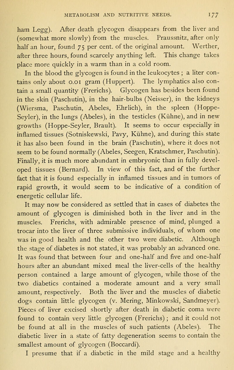 ham Legg). After death glycogen disappears from the Hver and (somewhat more slowly) from the muscles. Praussnitz, after only half an hour, found 75 per cent, of the original amount. Werther, after three hours, found scarcely anything left. This change takes place more quickly in a warm than in a cold room. In the blood the glycogen is found in the leukocytes ; a liter con- tains only about 0.01 gram (Huppert). The lymphatics also con- tain a small quantity (Frerichs). Glycogen has besides been found in the skin (Paschutin), in the hair-bulbs (Neisser), in the kidneys (Wiersma, Paschutin, Abeles, Ehrlich), in the spleen (Hoppe- Seyler), in the lungs (Abeles), in the testicles (Kiihne), and in new growths (Hoppe-Seyler, Brault). It seems to occur especially in inflamed tissues (Sotniskewski, Pavy, Kiihne), and during this state it has also been found in the brain (Paschutin), where it does not seem to be found normally (Abeles, Seegen, Kratschmer, Paschutin). Finally, it is much more abundant in embryonic than in fully devel- oped tissues (Bernard). In view of this fact, and of the further fact that it is found especially in inflamed tissues and in tumors of rapid growth, it would seem to be indicative of a condition of energetic cellular life. It may now be considered as settled that in cases of diabetes the amount of glycogen is diminished both in the liver and in the muscles. Frerichs, with admirable presence of mind, plunged a trocar into the liver of three submissive individuals, of whom one was in good health and the other two were diabetic. Although the stage of diabetes is not stated, it was probably an advanced one. It was found that between four and one-half and five and one-half hours after an abundant mixed meal the liver-cells of the healthy person contained a large amount of glycogen, while those of the two diabetics contained a moderate amount and a very small amount, respectively. Both the liver and the muscles of diabetic dogs contain little glycogen (v. Mering, Minkowski, Sandmeyer). Pieces of liver excised shortly after death in diabetic coma were found to contain very little glycogen (Frerichs) ; and it could not be found at all in the muscles of such patients (Abeles). The diabetic liver in a state of fatty degeneration seems to contain the smallest amount of glycogen (Boccardi). I presume that if a diabetic in the mild stage and a healthy