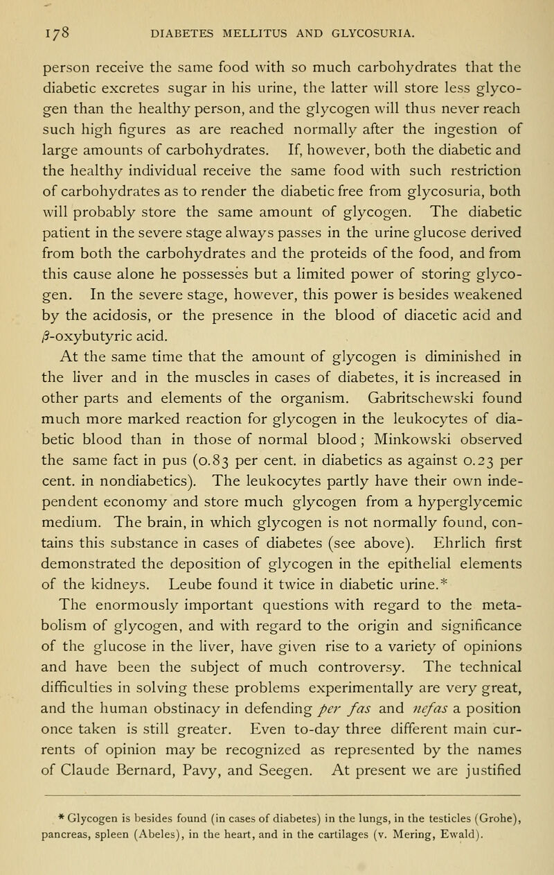 person receive the same food with so much carbohydrates that the diabetic excretes sugar in his urine, the latter will store less glyco- gen than the healthy person, and the glycogen will thus never reach such high figures as are reached normally after the ingestion of large amounts of carbohydrates. If, however, both the diabetic and the healthy individual receive the same food with such restriction of carbohydrates as to render the diabetic free from glycosuria, both will probably store the same amount of glycogen. The diabetic patient in the severe stage always passes in the urine glucose derived from both the carbohydrates and the proteids of the food, and from this cause alone he possesses but a limited power of storing glyco- gen. In the severe stage, however, this power is besides weakened by the acidosis, or the presence in the blood of diacetic acid and y9-oxybutyric acid. At the same time that the amount of glycogen is diminished in the liver and in the muscles in cases of diabetes, it is increased in other parts and elements of the organism, Gabritschewski found much more marked reaction for glycogen in the leukocytes of dia- betic blood than in those of normal blood ; Minkowski observed the same fact in pus (0.83 per cent, in diabetics as against 0.23 per cent, in nondiabetics). The leukocytes partly have their own inde- pendent economy and store much glycogen from a hyperglycemic medium. The brain, in which glycogen is not normally found, con- tains this substance in cases of diabetes (see above). Ehrlich first demonstrated the deposition of glycogen in the epithelial elements of the kidneys. Leube found it twice in diabetic urine.* The enormously important questions with regard to the meta- bolism of glycogen, and with regard to the origin and significance of the glucose in the liver, have given rise to a variety of opinions and have been the subject of much controversy. The technical difficulties in solving these problems experimentally are very great, and the human obstinacy in defending per fas and nefas a position once taken is still greater. Even to-day three different main cur- rents of opinion may be recognized as represented by the names of Claude Bernard, Pavy, and Seegen. At present we are justified * Glycogen is besides found (in cases of diabetes) in the lungs, in the testicles (Grohe), pancreas, spleen (Abeles), in the heart, and in the cartilages (v. Mering, Ewald).
