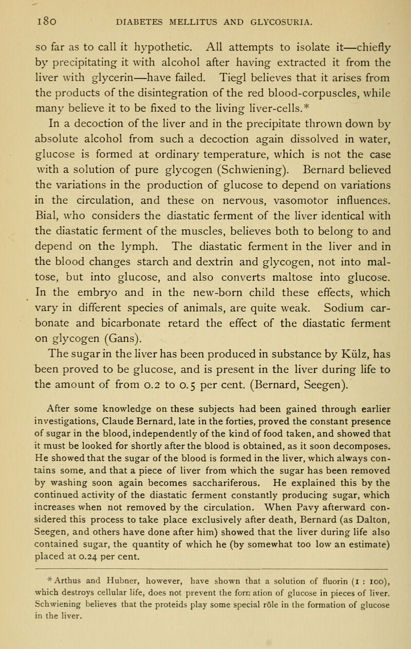 SO far as to call it hypothetic. All attempts to isolate it—chiefly by precipitating it with alcohol after having extracted it from the liver with glycerin—have failed. Tiegl believes that it arises from the products of the disintegration of the red blood-corpuscles, while many believe it to be fixed to the living liver-cells.* In a decoction of the liver and in the precipitate thrown down by absolute alcohol from such a decoction again dissolved in water, glucose is formed at ordinary temperature, which is not the case with a solution of pure glycogen (Schwiening). Bernard believed the variations in the production of glucose to depend on variations in the circulation, and these on nervous, vasomotor influences. Bial, who considers the diastatic ferment of the liver identical with the diastatic ferment of the muscles, believes both to belong to and depend on the lymph. The diastatic ferment in the liver and in the blood changes starch and dextrin and glycogen, not into mal- tose, but into glucose, and also converts maltose into glucose. In the embryo and in the new-born child these effects, which vary in different species of animals, are quite weak. Sodium car- bonate and bicarbonate retard the effect of the diastatic ferment on glycogen (Gans). The sugar in the liver has been produced in substance by Kiilz, has been proved to be glucose, and is present in the liver during life to the amount of from 0.2 to 0.5 per cent. (Bernard, Seegen). After some knowledge on these subjects had been gained through earlier investigations, Claude Bernard, late in the forties, proved the constant presence of sugar in the blood, independently of the kind of food taken, and showed that it must be looked for shortly after the blood is obtained, as it soon decomposes. He showed that the sugar of the blood is formed in the liver, which always con- tains some, and that a piece of liver from which the sugar has been removed by washing soon again becomes sacchariferous. He explained this by the continued activity of the diastatic ferment constantly producing sugar, which increases when not removed by the circulation. When Pavy afterward con- sidered this process to take place exclusively after death, Bernard (as Dalton, Seegen, and others have done after him) showed that the liver during life also contained sugar, the quantity of which he (by somewhat too low an estimate) placed at 0.24 per cent. *Arthus and Hubner, however, have shown that a solution of fluorin (l : loo), which destroys cellular life, does not prevent the fern ation of glucose in pieces of liver. Schwiening believes that the proteids play some special role in the formation of glucose in the liver.