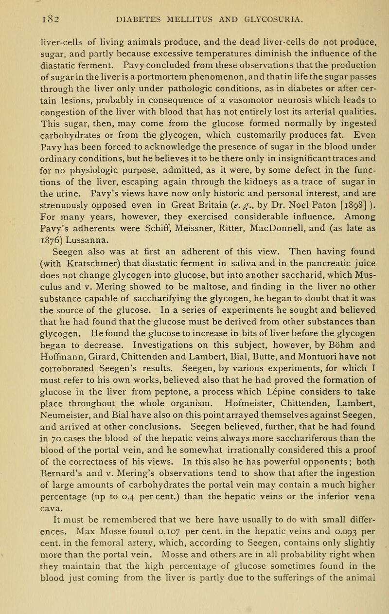 liver-cells of living animals produce, and the dead liver-cells do not produce, sugar, and partly because excessive temperatures diminish the influence of the diastatic ferment. Pavy concluded from these observations that the production of sugar in the liver is aportmortem phenomenon, and that in life the sugar passes through the liver only under pathologic conditions, as in diabetes or after cer- tain lesions, probably in consequence of a vasomotor neurosis which leads to congestion of the liver with blood that has not entirely lost its arterial qualities. This sugar, then, may come from the glucose formed normally by ingested carbohydrates or from the glycogen, which customarily produces fat. Even Pavy has been forced to acknowledge the presence of sugar in the blood under ordinary conditions, but he believes it to be there only in insignificant traces and for no physiologic purpose, admitted, as it were, by some defect in the func- tions of the liver, escaping again through the kidneys as a trace of sugar in the urine. Pavy's views have now only historic and personal interest, and are strenuously opposed even in Great Britain {e. g., by Dr. Noel Paton [1898] ). For many years, however, they exercised considerable influence. Among Pavy's adherents were Schiff, Meissner, Ritter, MacDonnell, and (as late as 1876) Lussanna. Seegen also was at first an adherent of this view. Then having found (with Kratschmer) that diastatic ferment in saliva and in the pancreatic juice does not change glycogen into glucose, but into another saccharid, which Mus- culus and v. Mering showed to be maltose, and finding in the liver no other substance capable of saccharifying the glycogen, he began to doubt that it was the source of the glucose. In a series of experiments he sought and believed that he had found that the glucose must be derived from other substances than glycogen. He found the glucose to increase in bits of liver before the glycogen began to decrease. Investigations on this subject, however, by Bohm and Hoffmann, Girard, Chittenden and Lambert, Bial, Butte, and Montuori have not corroborated Seegen's results. Seegen, by various experiments, for which I must refer to his own works, believed also that he had proved the formation of glucose in the liver from peptone, a process which Lupine considers to take place throughout the whole organism. Hofmeister, Chittenden, Lambert, Neumeister, and Bial have also on this point arrayed themselves against Seegen, and arrived at other conclusions. Seegen believed, further, that he had found in 70 cases the blood of the hepatic veins always more sacchariferous than the blood of the portal vein, and he somewhat irrationally considered this a proof of the correctness of his views. In this also he has powerful opponents; both Bernard's and v. Mering's observations tend to show that after the ingestion of large amounts of carbohydrates the portal vein may contain a much higher percentage (up to 0.4 percent.) than the hepatic veins or the inferior vena cava. It must be remembered that we here have usually to do with small differ- ences. Max Mosse found 0.107 per cent, in the hepatic veins and 0.093 per cent, in the femoral artery, which, according to Seegen, contains only slightly more than the portal vein. Mosse and others are in all probability right when they maintain that the high percentage of glucose sometimes found in the blood just coming from the liver is partly due to the sufferings of the animal