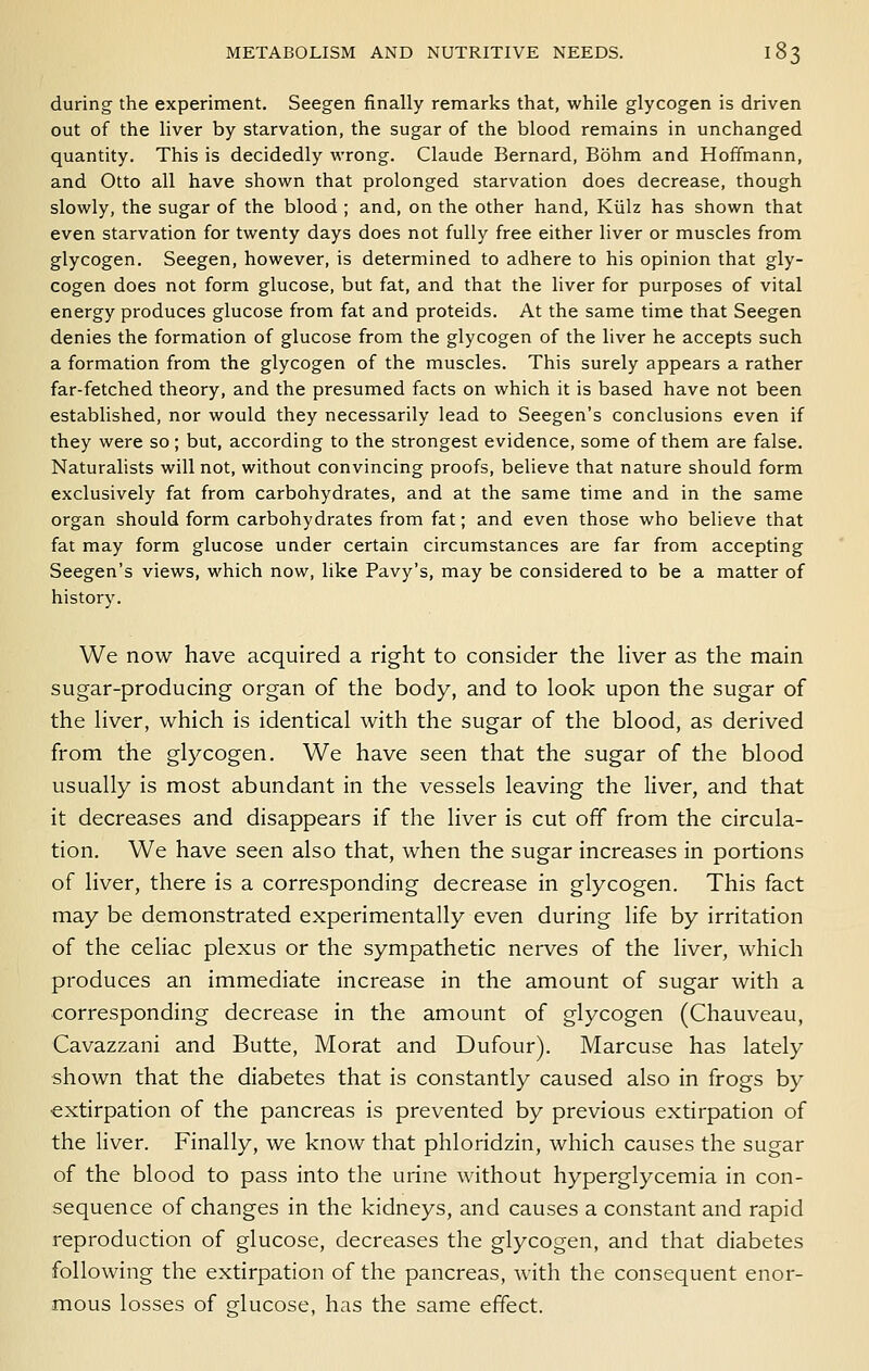 during the experiment. Seegen finally remarks that, while glycogen is driven out of the liver by starvation, the sugar of the blood remains in unchanged quantity. This is decidedly wrong. Claude Bernard, Bohm and Hoffmann, and Otto all have shown that prolonged starvation does decrease, though slowly, the sugar of the blood ; and, on the other hand, Kiilz has shown that even starvation for twenty days does not fully free either liver or muscles from glycogen. Seegen, however, is determined to adhere to his opinion that gly- cogen does not form glucose, but fat, and that the liver for purposes of vital energy produces glucose from fat and proteids. At the same time that Seegen denies the formation of glucose from the glycogen of the liver he accepts such a formation from the glycogen of the muscles. This surely appears a rather far-fetched theory, and the presumed facts on which it is based have not been established, nor would they necessarily lead to Seegen's conclusions even if they were so; but, according to the strongest evidence, some of them are false. Naturalists will not, without convincing proofs, believe that nature should form exclusively fat from carbohydrates, and at the same time and in the same organ should form carbohydrates from fat; and even those who believe that fat may form glucose under certain circumstances are far from accepting Seegen's views, which now, like Pavy's, may be considered to be a matter of history. We now have acquired a right to consider the hver as the main sugar-producing organ of the body, and to look upon the sugar of the Hver, which is identical with the sugar of the blood, as derived from the glycogen. We have seen that the sugar of the blood usually is most abundant in the vessels leaving the liver, and that it decreases and disappears if the liver is cut off from the circula- tion. We have seen also that, when the sugar increases in portions of liver, there is a corresponding decrease in glycogen. This fact may be demonstrated experimentally even during life by irritation of the celiac plexus or the sympathetic nerves of the liver, which produces an immediate increase in the amount of sugar with a corresponding decrease in the amount of glycogen (Chauveau, Cavazzani and Butte, Morat and Dufour). Marcuse has lately shown that the diabetes that is constantly caused also in frogs by extirpation of the pancreas is prevented by previous extirpation of the liver. Finally, we know that phloridzin, which causes the sugar of the blood to pass into the urine without hyperglycemia in con- sequence of changes in the kidneys, and causes a constant and rapid reproduction of glucose, decreases the glycogen, and that diabetes following the extirpation of the pancreas, with the consequent enor- mous losses of glucose, has the same effect.
