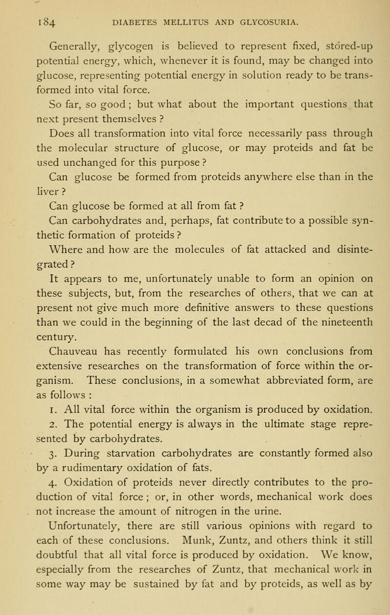 Generally, glycogen is believed to represent fixed, stored-up potential energy, which, whenever it is found, may be changed into glucose, representing potential energy in solution ready to be trans- formed into vital force. So far, so good ; but what about the important questions that next present themselves ? Does all transformation into vital force necessarily pass through the molecular structure of glucose, or may proteids and fat be used unchanged for this purpose ? Can glucose be formed from proteids anywhere else than in the liver ? Can glucose be formed at all from fat ? Can carbohydrates and, perhaps, fat contribute to a possible syn- thetic formation of proteids ? Where and how are the molecules of fat attacked and disinte- grated ? It appears to me, unfortunately unable to form an opinion on these subjects, but, from the researches of others, that we can at present not give much more definitive answers to these questions than we could in the beginning of the last decad of the nineteenth century. Chauveau has recently formulated his own conclusions from extensive researches on the transformation of force within the or- ganism. These conclusions, in a somewhat abbreviated form, are as follows : 1. All vital force within the organism is produced by oxidation. 2. The potential energy is always in the ultimate stage repre- sented by carbohydrates. 3. During starvation carbohydrates are constantly formed also by a rudimentary oxidation of fats. 4. Oxidation of proteids never directly contributes to the pro- duction of vital force ; or, in other words, mechanical work does not increase the amount of nitrogen in the urine. Unfortunately, there are still various opinions with regard to each of these conclusions. Munk, Zuntz, and others think it still doubtful that all vital force is produced by oxidation. We know, especially from the researches of Zuntz, that mechanical work in some way may be sustained by fat and by proteids, as well as by