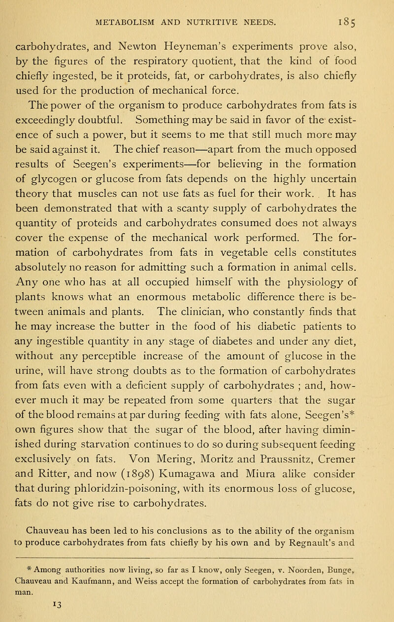 carbohydrates, and Newton Heyneman's experiments prove also, by the figures of the respiratory quotient, that the kind of food chiefly ingested, be it proteids, fat, or carbohydrates, is also chiefly used for the production of mechanical force. The power of the organism to produce carbohydrates from fats is exceedingly doubtful. Something may be said in favor of the exist- ence of such a power, but it seems to me that still much more may be said against it. The chief reason—apart from the much opposed results of Seegen's experiments—for believing in the formation of glycogen or glucose from fats depends on the highly uncertain theory that muscles can not use fats as fuel for their work. It has been demonstrated that with a scanty supply of carbohydrates the quantity of proteids and carbohydrates consumed does not always cover the expense of the mechanical work performed. The for- mation of carbohydrates from fats in vegetable cells constitutes absolutely no reason for admitting such a formation in animal cells. Any one who has at all occupied himself with the physiology of plants knows what an enormous metabolic difference there is be- tween animals and plants. The clinician, who constantly finds that he may increase the butter in the food of his diabetic patients to any ingestible quantity in any stage of diabetes and under any diet, without any perceptible increase of the amount of glucose in the urine, will have strong doubts as to the formation of carbohydrates from fats even with a deficient supply of carbohydrates ; and, how- ever much it may be repeated from some quarters that the sugar of the blood remains at par during feeding with fats alone, Seegen's* own figures show that the sugar of the blood, after having dimin- ished during starvation continues to do so during subsequent feeding exclusively on fats. Von Mering, Moritz and Praussnitz, Cremer and Ritter, and now (1898) Kumagawa and Miura alike consider that during phloridzin-poisoning, with its enormous loss of glucose, fats do not give rise to carbohydrates. Chauveau has been led to his conclusions as to the ability of the organism to produce carbohydrates from fats chiefly by his own and by Regnault's and * Among authorities now Hving, so far as I know, only Seegen, v. Noorden, Bunge, Chauveau and Kaufmann, and Weiss accept the formation of carbohydrates from fats in man. 13
