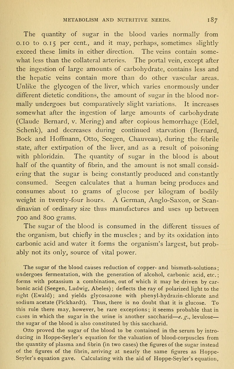 The quantity of sugar in the blood varies normally from 0.10 to 0.15 per cent., and it may, perhaps, sometimes slightly exceed these limits in either direction. The veins contain some- what less than the collateral arteries. The portal vein, except after the ingestion of large amounts of carbohydrate, contains less and the hepatic veins contain more than do other vascular areas. Unlike the glycogen of the liver, which varies enormously under different dietetic conditions, the amount of sugar in the blood nor- mally undergoes but comparatively shght variations. It increases somewhat after the ingestion of large amounts of carbohydrate (Claude Bernard, v. Mering) and after copious hemorrhage (Edel, Schenk), and decreases during continued starvation (Bernard, Bock and Hoffmann, Otto, Seegen, Chauveau), during the febrile state, after extirpation of the liver, and as a result of poisoning with phloridzin. The quantity of sugar in the blood is about half of the quantity of fibrin, and the amount is not small consid- ering that the sugar is being constantly produced and constantly consumed. Seegen calculates that a human being produces and consumes about lo grams of glucose per kilogram of bodily weight in twenty-four hours. A German, Anglo-Saxon, or Scan- dinavian of ordinary size thus manufactures and uses up between 700 and 800 grams. The sugar of the blood is consumed in the different tissues of the organism, but chiefly in the muscles ; and by its oxidation into carbonic acid and water it forms the organism's largest, but prob- ably not its only, source of vital power. The sugar of the blood causes reduction of copper- and bismuth-solutions; undergoes fermentation, with the generation of alcohol, carbonic acid, etc.; forms with potassium a combination, out of which it may be driven by car- bonic acid (Seegen, Ludwig, Abeles); deflects the ray of polarized light to the right (Ewald); and yields glycosazone with phenyl-hydrazin-chlorate and sodium acetate (Pickhardt). Thus, there is no doubt that it is glucose. To this rule there may, however, be rare exceptions; it seems probable that in cases in which the sugar in the urine is another saccharid—.?. ^., levulose— the sugar of the blood is also constituted by this saccharid. Otto proved the sugar of the blood to be contained in the serum by intro- ducing in Hoppe-Seyler's equation for the valuation of blood-corpuscles from the quantity of plasma and fibrin (in two cases) the figures of the sugar instead of the figures of the fibrin, arriving at nearly the same figures as Hoppe- Seyler's equation gave. Calculating with the aid of Hoppe-Seyler's equation,