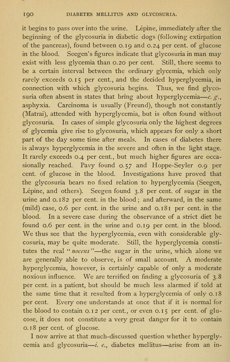 it begins to pass over into the urine. Lepine, immediately after the beginning of the glycosuria in diabetic dogs (following extirpation of the pancreas), found between 0.19 and 0.24 per cent, of glucose in the blood. Seegen's figures indicate that glycosuria in man may exist with less glycemia than 0.20 per cent. Still, there seems to be a certain interval between the ordinary glycemia, which only rarely exceeds 0.15 per cent., and the decided hyperglycemia, in connection with which glycosuria begins. Thus, we find glyco- suria often absent in states that bring about hyperglycemia—£■ g-, asphyxia. Carcinoma is usually (Freund), though not constantly (Matrai), attended with hyperglycemia, but is often found without glycosuria. In cases of simple glycosuria only the highest degrees of glycemia give rise to glycosuria, which appears for only a short part of the day some time after meals. In cases of diabetes there is always hyperglycemia in the severe and often in the light stage. It rarely exceeds 0.4 per cent., but much higher figures are occa- sionally reached. Pavy found 0.57 and Hoppe-Seyler 0.9 per cent, of glucose in the blood. Investigations have proved that the glycosuria bears no fixed relation to hyperglycemia (Seegen, Lepine, and others). Seegen found 3.8 per cent, of sugar in the urine and 0.182 per cent, in the blood ; and afterward, in the same (mild) case, 0.6 per cent, in the urine and o. 181 per cent, in the blood. In a severe case during the observance of a strict diet he found 0.6 per cent, in the urine and 0.19 per cent, in the blood. We thus see that the hyperglycemia, even with considerable gly- cosuria, may be quite moderate. Still, the hyperglycemia consti- tutes the real '^ nocens''—the sugar in the urine, which alone we are generally able to observe, is of small account. A moderate hyperglycemia, however, is certainly capable of only a moderate noxious influence. We are terrified on finding a glycosuria of 3.8 per cent, in a patient, but should be much less alarmed if told at the same time that it resulted from a hyperglycemia of only 0.18 per cent. Every one understands at once that if it is normal for the blood to contain 0.12 per cent., or even 0.15 per cent, of glu- cose, it does not constitute a very great danger for it to contain 0.18 per cent, of glucose. I now arrive at that much-discussed question whether hypergly- cemia and glycosuria—i. e., diabetes mellitus—arise from an in-