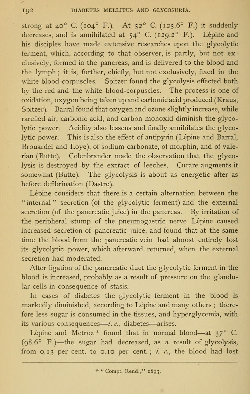 Strong at 40° C. (104° F.). At 52° C. (125.6° F.) it suddenly decreases, and is annihilated at 54° C. (129.2° F.). Lepine and his disciples have made extensive researches upon the glycolytic ferment, which, according to that observer, is partly, but not ex- clusively, formed in the pancreas, and is delivered to the blood and the lymph ; it is, further, chiefly, but not exclusively, fixed in the Avhite blood-corpuscles. Spitzer found the glycolysis effected both by the red and the white blood-corpuscles. The process is one of oxidation, oxygen being taken up and carbonic acid produced (Kraus, Spitzer). Barral found that oxygen and ozone slightly increase, while rarefied air, carbonic acid, and carbon monoxid diminish the glyco- lytic power. Acidity also lessens and finally annihilates the glyco- lytic power. This is also the effect of antipyrin (Lepine and Barral, Brouardel and Loye), of sodium carbonate, of morphin, and of vale- rian (Butte). Colenbrander made the observation that the glyco- lysis is destroyed by the extract of leeches. Curare augments it somewhat (Butte). The glycolysis is about as energetic after as before defibrination (Dastre). Lepine considers that there is a certain alternation between the internal secretion (of the glycolytic ferment) and the external secretion (of the pancreatic juice) in the pancreas. By irritation of the peripheral stump of the pneumogastric nerve Lepine caused increased secretion of pancreatic juice, and found that at the same time the blood from the pancreatic vein had almost entirely lost its glycolytic power, which afterward returned, when the external secretion had moderated. After ligation of the pancreatic duct the glycolytic ferment in the blood is increased, probably as a result of pressure on the glandu- lar cells in consequence of stasis. In cases of diabetes the glycolytic ferment in the blood is markedly diminished, according to Lepine and many others ; there- fore less sugar is consumed in the tissues, and hyperglycemia, with its various consequences—/. e., diabetes—arises. Lepine and Metroz * found that in normal blood—at 37° C. (98.6° F.)—the sugar had decreased, as a result of glycolysis, from 0.13 per cent, to o. 10 per cent.; i. e., the blood had lost *  Compt. Rend., 1893.