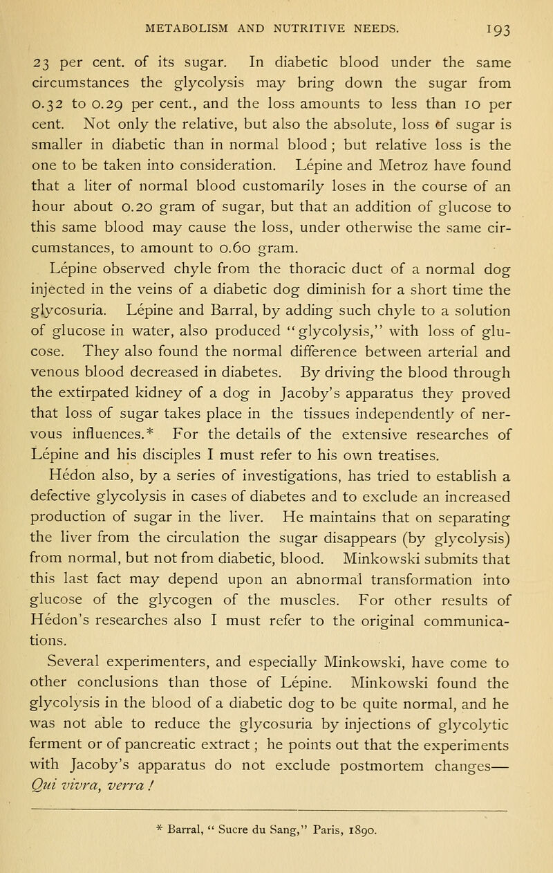 23 per cent, of its sugar. In diabetic blood under the same circumstances the glycolysis may bring down the sugar from 0.32 to 0.29 per cent., and the loss amounts to less than 10 per cent. Not only the relative, but also the absolute, loss of sugar is smaller in diabetic than in normal blood ; but relative loss is the one to be taken into consideration. Lepine and Metroz have found that a liter of normal blood customarily loses in the course of an hour about 0.20 gram of sugar, but that an addition of glucose to this same blood may cause the loss, under otherwise the same cir- cumstances, to amount to 0.60 gram. Lepine observed chyle from the thoracic duct of a normal dog injected in the veins of a diabetic dog diminish for a short time the glycosuria. Lepine and Barral, by adding such chyle to a solution of glucose in water, also produced glycolysis, with loss of glu- cose. They also found the normal difference between arterial and venous blood decreased in diabetes. By driving the blood through the extirpated kidney of a dog in Jacoby's apparatus they proved that loss of sugar takes place in the tissues independently of ner- vous influences.* For the details of the extensive researches of Lepine and his disciples I must refer to his own treatises. Hedon also, by a series of investigations, has tried to establish a defective glycolysis in cases of diabetes and to exclude an increased production of sugar in the liver. He maintains that on separating the liver from the circulation the sugar disappears (by glycolysis) from normal, but not from diabetic, blood. Minkowski submits that this last fact may depend upon an abnormal transformation into glucose of the glycogen of the muscles. For other results of Hedon's researches also I must refer to the original communica- tions. Several experimenters, and especially Minkowski, have come to other conclusions than those of Lepine. Minkowski found the glycolysis in the blood of a diabetic dog to be quite normal, and he was not able to reduce the glycosuria by injections of glycolytic ferment or of pancreatic extract; he points out that the experiments with Jacoby's apparatus do not exclude postmortem changes— Qui z'ivra, verra ! * Barral,  Sucre du Sang, Paris, 1890.