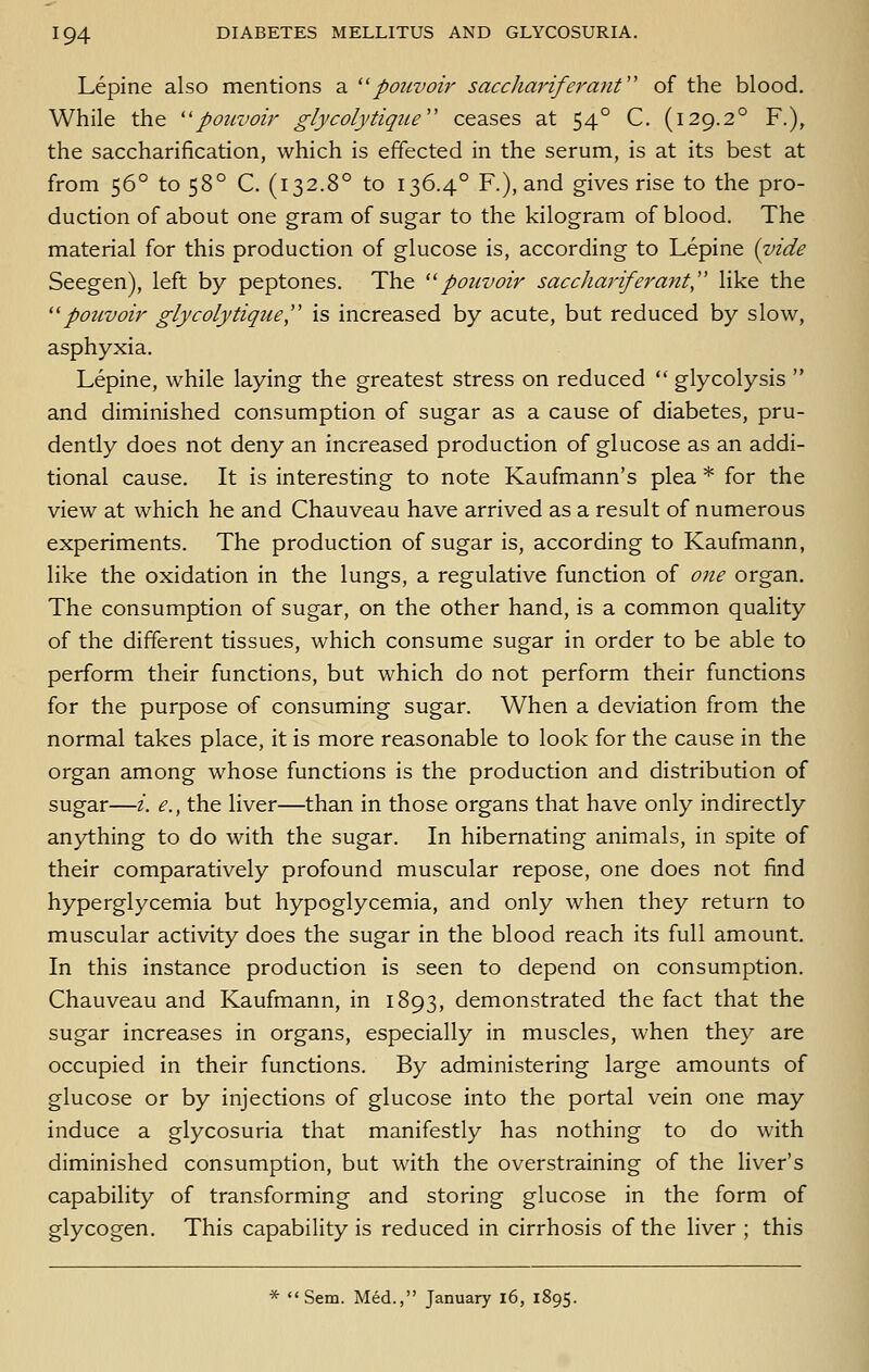 Lepine also mentions a ''pouvoir saccliariferant'' of the blood. While the ''pouvoir glycolytigue ceases at 54° C. (129.2° F.), the saccharification, which is effected in the serum, is at its best at from 56° to 58° C. (132.8° to 136.4° F.), and gives rise to the pro- duction of about one gram of sugar to the kilogram of blood. The material for this production of glucose is, according to Lepine {vide Seegen), left by peptones. The '^pouvoir sacchariferant, like the potcvoir glycolytigue, is increased by acute, but reduced by slow, asphyxia. Lepine, while laying the greatest stress on reduced  glycolysis  and diminished consumption of sugar as a cause of diabetes, pru- dently does not deny an increased production of glucose as an addi- tional cause. It is interesting to note Kaufmann's plea * for the view at which he and Chauveau have arrived as a result of numerous experiments. The production of sugar is, according to Kaufmann, like the oxidation in the lungs, a regulative function of one organ. The consumption of sugar, on the other hand, is a common quality of the different tissues, which consume sugar in order to be able to perform their functions, but which do not perform their functions for the purpose of consuming sugar. When a deviation from the normal takes place, it is more reasonable to look for the cause in the organ among whose functions is the production and distribution of sugar—i. e., the liver—than in those organs that have only indirectly anything to do with the sugar. In hibernating animals, in spite of their comparatively profound muscular repose, one does not find hyperglycemia but hypoglycemia, and only when they return to muscular activity does the sugar in the blood reach its full amount. In this instance production is seen to depend on consumption. Chauveau and Kaufmann, in 1893, demonstrated the fact that the sugar increases in organs, especially in muscles, when they are occupied in their functions. By administering large amounts of glucose or by injections of glucose into the portal vein one may induce a glycosuria that manifestly has nothing to do with diminished consumption, but with the overstraining of the liver's capability of transforming and storing glucose in the form of glycogen. This capability is reduced in cirrhosis of the liver ; this *  Sem. Med., January l6, 1895.