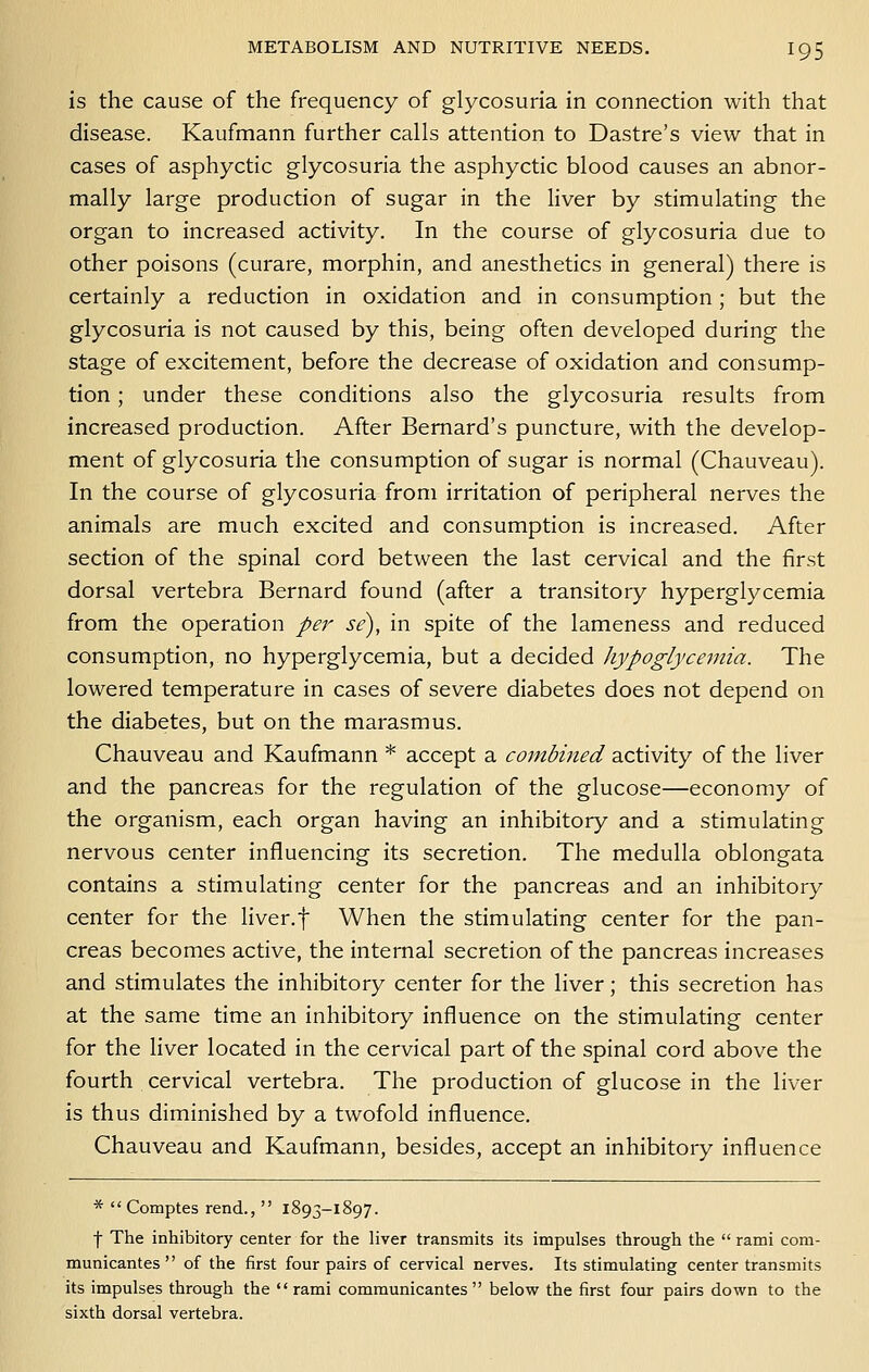 is the cause of the frequency of glycosuria in connection with that disease. Kaufmann further calls attention to Dastre's view that in cases of asphyctic glycosuria the asphyctic blood causes an abnor- mally large production of sugar in the Hver by stimulating the organ to increased activity. In the course of glycosuria due to other poisons (curare, morphin, and anesthetics in general) there is certainly a reduction in oxidation and in consumption; but the glycosuria is not caused by this, being often developed during the stage of excitement, before the decrease of oxidation and consump- tion ; under these conditions also the glycosuria results from increased production. After Bernard's puncture, with the develop- ment of glycosuria the consumption of sugar is normal (Chauveau). In the course of glycosuria from irritation of peripheral nerves the animals are much excited and consumption is increased. After section of the spinal cord between the last cervical and the first dorsal vertebra Bernard found (after a transitory hyperglycemia from the operation per se), in spite of the lameness and reduced consumption, no hyperglycemia, but a decided hypoglycemia. The lowered temperature in cases of severe diabetes does not depend on the diabetes, but on the marasmus. Chauveau and Kaufmann * accept a combined activity of the liver and the pancreas for the regulation of the glucose—economy of the organism, each organ having an inhibitory and a stimulating nervous center influencing its secretion. The medulla oblongata contains a stimulating center for the pancreas and an inhibitory center for the liver.f When the stimulating center for the pan- creas becomes active, the internal secretion of the pancreas increases and stimulates the inhibitory center for the liver; this secretion has at the same time an inhibitory influence on the stimulating center for the liver located in the cervical part of the spinal cord above the fourth cervical vertebra. The production of glucose in the liver is thus diminished by a twofold influence. Chauveau and Kaufmann, besides, accept an inhibitory influence *  Comptes rend.,  1893-1897. f The inhibitory center for the liver transmits its impulses through the  rami com- municantes  of the first four pairs of cervical nerves. Its stimulating center transmits its impulses through the rami communicantes  below the first four pairs down to the sixth dorsal vertebra.