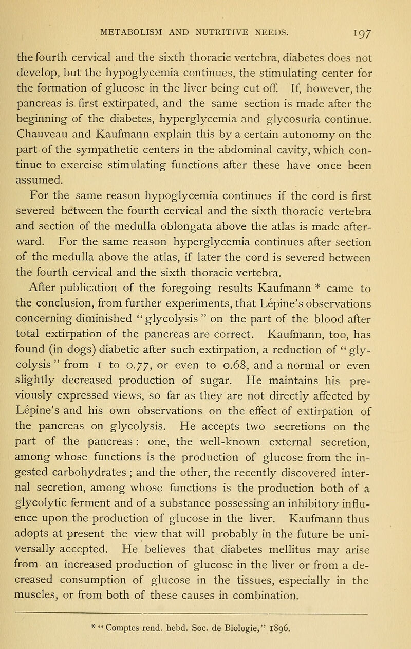 the fourth cervical and the sixth thoracic vertebra, diabetes does not develop, but the hypoglycemia continues, the stimulating center for the formation of glucose in the liver being cut off. If, however, the pancreas is first extirpated, and the same section is made after the beginning of the diabetes, hyperglycemia and glycosuria continue. Chauveau and Kaufmann explain this by a certain autonomy on the part of the sympathetic centers in the abdominal cavity, which con- tinue to exercise stimulating functions after these have once been assumed. For the same reason hypoglycemia continues if the cord is first severed between the fourth cervical and the sixth thoracic vertebra and section of the medulla oblongata above the atlas is made after- ward. For the same reason hyperglycemia continues after section of the medulla above the atlas, if later the cord is severed between the fourth cervical and the sixth thoracic vertebra. After publication of the foregoing results Kaufmann * came to the conclusion, from further experiments, that Lepine's observations concerning diminished glycolysis  on the part of the blood after total extirpation of the pancreas are correct. Kaufmann, too, has found (in dogs) diabetic after such extirpation, a reduction of gly- colysis  from I to 0.77, or even to 0.68, and a normal or even slightly decreased production of sugar. He maintains his pre- viously expressed views, so far as they are not directly affected by Lepine's and his own observations on the effect of extirpation of the pancreas on glycolysis. He accepts two secretions on the part of the pancreas : one, the well-known external secretion, among whose functions is the production of glucose from the in- gested carbohydrates ; and the other, the recently discovered inter- nal secretion, among whose functions is the production both of a glycolytic ferment and of a substance possessing an inhibitory influ- ence upon the production of glucose in the liver. Kaufmann thus adopts at present the view that will probably in the future be uni- versally accepted. He believes that diabetes mellitus may arise from an increased production of glucose in the liver or from a de- creased consumption of glucose in the tissues, especially in the muscles, or from both of these causes in combination. *  Comptes rend. hebd. Soc. de Biologic, 1896.