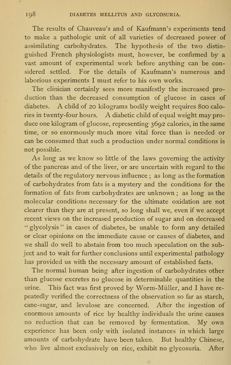 The results of Chauveau's and of Kaufmann's experiments tend to make a pathologic unit of all varieties of decreased power of assimilating carbohydrates. The hypothesis of the two distin- guished French physiologists must, however, be confirmed by a vast amount of experimental work before anything can be con- sidered settled. For the details of Kaufmann's numerous and laborious experiments I must refer to his own works. The clinician certainly sees more manifestly the increased pro- duction than the decreased consumption of glucose in cases of diabetes. A child of 20 kilograms bodily weight requires 800 calo- ries in twenty-four hours. A diabetic child of equal weight may pro- duce one kilogram of glucose, representing 3692 calories, in the same time, or so enormously much more vital force than is needed or can be consumed that such a production under normal conditions is not possible. As long as we know so little of the laws governing the activity of the pancreas and of the liver, or are uncertain with regard to the details of the regulatory nervous influence ; as long as the formation of carbohydrates from, fats is a mystery and the conditions for the formation of fats from carbohydrates are unknown ; as long as the molecular conditions necessary for the ultimate oxidation are not clearer than they are at present, so long shall we, even if we accept recent views on the increased production of sugar and on decreased glycolysis in cases of diabetes, be unable to form any detailed or clear opinions on the immediate cause or causes of diabetes, and we shall do well to abstain from too much speculation on the sub- ject and to wait for further conclusions until experimental pathology has provided us with the necessary amount of established facts. The normal human being after ingestion of carbohydrates other than glucose excretes no glucose in determinable quantities in the urine. This fact was first proved by Worm-Miiller, and I have re- peatedly verified the correctness of the observation so far as starch, cane-sugar, and levulose are concerned. After the ingestion of enormous amounts of rice by healthy individuals the urine causes no reduction that can be removed by fermentation. My own experience has been only with isolated instances in which large amounts of carbohydrate have been taken. But healthy Chinese, who live almost exclusively on rice, exhibit no glycosuria. After