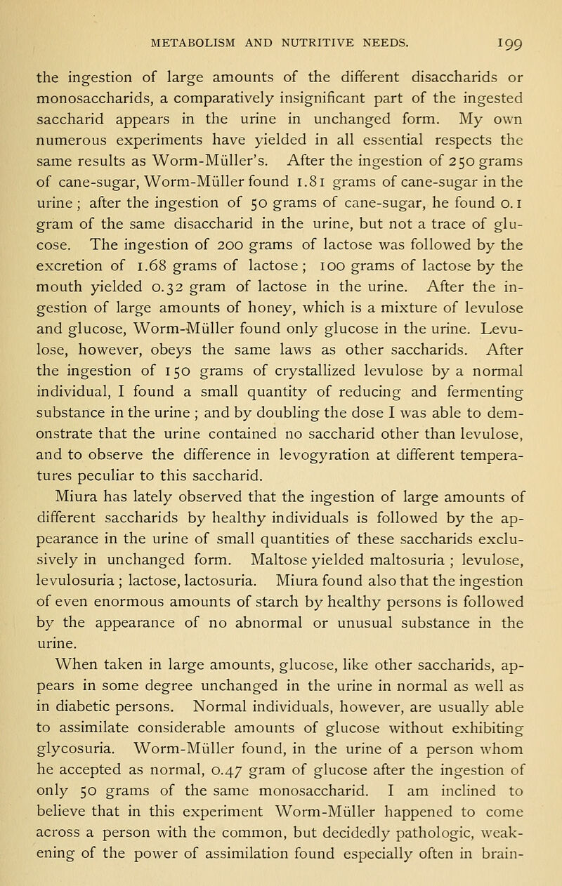 the ingestion of large amounts of the different disaccharids or monosaccharids, a comparatively insignificant part of the ingested saccharid appears in the urine in unchanged form. My own numerous experiments have yielded in all essential respects the same results as Worm-Miiller's. After the ingestion of 250 grams of cane-sugar, Worm-Miiller found 1.81 grams of cane-sugar in the urine; after the ingestion of 50 grams of cane-sugar, he found o. i gram of the same disaccharid in the urine, but not a trace of glu- cose. The ingestion of 200 grams of lactose was followed by the excretion of 1.68 grams of lactose; 100 grams of lactose by the mouth yielded 0.32 gram of lactose in the urine. After the in- gestion of large amounts of honey, which is a mixture of levulose and glucose, Worm-Miiller found only glucose in the urine. Levu- lose, however, obeys the same laws as other saccharids. After the ingestion of 150 grams of crystallized levulose by a normal individual, I found a small quantity of reducing and fermenting substance in the urine ; and by doubling the dose I was able to dem- onstrate that the urine contained no saccharid other than levulose, and to observe the difference in levogyration at different tempera- tures peculiar to this saccharid. Miura has lately observed that the ingestion of large amounts of different saccharids by healthy individuals is followed by the ap- pearance in the urine of small quantities of these saccharids exclu- sively in unchanged form. Maltose yielded maltosuria ; levulose, levulosuria ; lactose, lactosuria. Miura found also that the ingestion of even enormous amounts of starch by healthy persons is followed by the appearance of no abnormal or unusual substance in the urine. When taken in large amounts, glucose, like other saccharids, ap- pears in some degree unchanged in the urine in normal as well as in diabetic persons. Normal individuals, however, are usually able to assimilate considerable amounts of glucose without exhibiting glycosuria. Worm-Miiller found, in the urine of a person whom he accepted as normal, 0.47 gram of glucose after the ingestion of only 50 grams of the same monosaccharid. I am inclined to believe that in this experiment Worm-Miiller happened to come across a person with the common, but decidedly pathologic, weak- ening of the power of assimilation found especially often in brain-